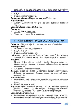Çàéëøã¿é øààðäëàãàòàé ýìèéí çîõèñòîé õýðýãëýý
   Ê-5,Ê-6.
   Æèðýìñíèé êàòåãîðè: C.
ªºð íýðñ, ¯éëäýë, Õýðýãëýõ çààëò: /26.1.-ä ¿ç/.
Õýðýãëýõ àðãà:
• Õîíîãò 0.1ãð/êã-ààð òîîöîí, âåíèéí ñóäñààð äóñëààð
   òàðèíà
Öýýðëýë, Ãàæ íºëºº: /26.1.-ä ¿ç/.
Ñàâëàëò:
• 11.2%-20 ìë., òóíøèëä,
• Òàðèëãûí óóñìàë áýëòãýõ íóíòàã.


   ♦ Ðèíãåð ëàêòàò, RINGER-LACTATE SOLUTION
ªºð íýðñ: Ringer’s injection lactated, Hartmann’s solution.
Êàòåãîð÷èëàë:
    Ýìíýëãèéí íºõöºëä õýðýãëýíý..
    Ê-3,Ê-4,Ê-5,Ê-6.
    Æèðýìñíèé êàòåãîðè: NR.
Íàéðëàãà: õëîðèä íàòðè 6.0ãð, õëîðèä êàëè 0.3ãð, õëîðèä
   êàëüöè 0.2ãð, ëàêòàò íàòðè 3.1ãð, äàõèí íýðñýí óñ 1000ìë.
¯éëäýë:
• Öóñíû áóôåðèéí ñèñòåìèéã õýâèéí áîëãîí, àöèäîçûã
    çàñíà /ëàêòàò íàòðè íü õóâèð÷ ãèäðîêàðáîíàòûã ¿¿ñãýí
    ø¿ëòæ¿¿ëíý/.
• Óñ, äàâñíû àëäàãäëûã íºõíº.
Ôàðìàêîêèíåòèê: Ëàêòàò íü èñýëäýæ, áèêàðáîíàò ¿¿ñãýäýã.
   Äèéëýíõ íü øýýñýýð, áàãàõàí õýñýã íü ºòãºíòýé õàìò
   ãàäàãøèëíà.
Õýðýãëýõ çààëò:
• Èçîòîíèê øèíãýí àëäàëò /ò¿ëýãäýëò, ïåðèòîíèò, ò¿ãæðýë
    ã.ì./,
• Ìåòàáîëèçìûí àöèäîç.
Õýðýãëýõ àðãà: 4-8ìë/êã/öàã-ààð òîîöîí, âåíèéí ñóäñàíä
   äóñëààð òàðèíà. Òóõàéí îíöëîãò òîõèðóóëàí õýìæýýã
   ñîíãîíî. Äóíäæààð 18-24 öàãò 1.5-3 ëèòð õýðýãëýäýã.
Öýýðëýë, áîëãîîìæëîë:
• Ãèïåðòîíèê ãèïåðãèäðàòàöè áà äåãèäðàòàöè, àëêàëîç,
    áººðíèé ¿éë àæèëëàãààíû äóòìàãøèëûí ¿åä õýðýãëýõã¿é.


                                                        335
 