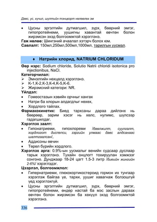 Äàâñ, óñ, õ¿÷èë, ø¿ëòèéí òýíöâýðò íºëººëºõ ýì


•  Öóñíû ýðãýëòèéí äóòìàãøèë, ç¿ðõ, áººðíèé ýìãýã,
   ãèïîïðîòåéíåìè, óóøèãíû õàâàíòàé ºâ÷òºí áîëîí
   æèðýìñýí ýõýä áîëãîîìæòîé õýðýãëýíý.
Ãàæ íºëºº: Øèíãýíèé à÷ààëàë õýòýð÷ áîëîõ þì.
Ñàâëàëò: 150ìë,250ìë,500ìë,1000ìë, òàðèëãûí óóñìàë.


       ♦ Íàòðèéí õëîðèä, NATRIUM CHLORIDUM
ªºð íýðñ: Sodium chloride, Solutio Natrii chloridi isotonica pro
   injectionibus, NaCl.
Êàòåãîð÷èëàë:
    Ýìíýëãèéí íºõöºëä õýðýãëýíý.
    K-1,Ê-2,Ê-3,Ê-4,K-5,K-6.
    Æèðýìñíèé êàòåãîðè: NR.
¯éëäýë:
• Ãîìåîñòàçûí õýâèéí îð÷íûã õàíãàõ
• Íàòðè áà õëîðûí àëäàãäëûã íºõºõ,
• Õîðäëîãî òàéëàõ.
Ôàðìàêîêèíåòèê: Áèåä òàðõñàíû äàðàà äèéëýíõ íü
   áººðººð, çàðèì õýñýã íü õºëñ, íóëèìñ, ø¿ëñýýð
   ãàäàãøèëäàã.
Õýðýãëýõ çààëò:
• Ãèïîíàòðèåìè,         ãèïîõëîðåìè  /áººëæèëò,        ñóóëãàëò,
      õîðäëîãîò äèñïåïñè,      çýðãèéí    óëìààñ   äàâñ   àëäñàíààñ
      øàëòãààëñàí/,
• Àääèñîíû ºâ÷èí
• Òºðºë á¿ðèéí õîðäëîãî.
Õýðýãëýõ àðãà: 0.9%-ûí óóñìàëûã âåíèéí ñóäñààð äóñëààð
  òàðüæ õýðýãëýíý. Òóõàéí îíöëîãò òîõèðóóëàí õýìæýýã
  ñîíãîíî. Äóíäæààð 18-24 öàãò 1.5-3 ëèòð /áèåèéí æèíãèéí
  2-6%/ õýðýãëýäýã.
Öýýðëýë, áîëãîîìæëîë:
• Ãèïåðíàòðèåìè, ãëþêîêîðòèêîñòåðîèä ãîðìîí èõ òóíãààð
   õýðýãëýæ áàéãàà ¿å, òàðõè, óóøèã õàâàãíàæ áîëçîøã¿é
   ¿åä õýðýãëýõã¿é.
• Öóñíû ýðãýëòèéí äóòìàãøèë, ç¿ðõ, áººðíèé ýìãýã,
   ãèïîïðîòåéíåìè, ºíäºð íàñòàé áà ìýñ çàñëûí äàðààõ
   ºâ÷òºí áîëîí æèðýìñýí áà õºõ¿¿ë ýõýä áîëãîîìæòîé
   õýðýãëýíý.

336
 