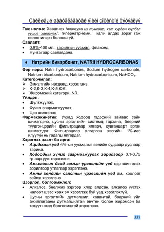 Çàéëøã¿é øààðäëàãàòàé ýìèéí çîõèñòîé õýðýãëýý
Ãàæ íºëºº: Õàâàãíàõ /ÿëàíãóÿà èõ òóíãààð, õýò õóðäàí þ¿ëáýë
  óóøèã õàâàãíàõ/, ãèïåðíàòðèåìè, êàëè àëäàõ çýðýã ãàæ
  íºëºº èëýð÷ áîëçîøã¿é.
Ñàâëàëò:
• 0.9%-400 ìë., òàðèëãûí óóñìàë, ôëàêîíä,
• Íóíòàãààð ñàâëàãäàíà.

 ♦ Íàòðèéí áèêàðáîíàò, NATRII HYDROCARBONAS
ªºð íýðñ: Natrii hydrocarbonas, Sodium hydrogen carbonate,
   Natrium bicarbonicum, Natrium hydrocarbonicum, NaHCO3.
Êàòåãîð÷èëàë:
    Ýìíýëãèéí íºõöºëä õýðýãëýíý.
    K-2,Ê-3,Ê-4,K-5,K-6.
    Æèðýìñíèé êàòåãîðè: NR.
¯éëäýë:
• Ø¿ëòæ¿¿ëýõ,
• Õ¿÷èë ñààðìàãæóóëàõ,
• Öýð øèíãýëýõ
Ôàðìàêîêèíåòèê: Óóõàä õîäîîä ãýäýñíèé çàìààñ ñàéí
   øèìýãäýíý, öóñíû ýðãýëòèéí ñèñòåìä òàðõàíà, áººðíèé
   ò¿¿äãýíöýðèéí ôèëüòðàöèàð ÿëãàð÷, ñóâãàíöàðò ýðãýí
   øèìýãääýã. Ôèëüòðàöèàð ÿëãàðñàí õýñãèéí 1%-èàñ
   èë¿¿ã¿é íü ãàäàãø ÿëãàðäàã.
Õýðýãëýõ çààëò áà àðãà:
• Àöèäîçûí ¿åä 4%-ûí óóñìàëûã âåíèéí ñóäñààð äóñëààð
    òàðèíà.
• Õîäîîäíû õ¿÷èë ñààðìàãæóóëàõ çîðèëãîîð 0.1-0.75
    ãð-ààð óóæ õýðýãëýíý.
• Àìüñãàëûí äýýä çàìûí ¿ðýâñëèéí ¿åä öýð øèíãýëýõ
    çîðèëãîîð óòëàãààð õýðýãëýíý.
• Àìíû õºíäèéí ñàëñòûí ¿ðýâñëèéí ¿åä àì, õîîëîéã
    çàéëæ õýðýãëýíý.
Öýýðëýë, áîëãîîìæëîë:
• Àëêàëîç, áººëæèõ çýðãýýð õëîð àëäñàí, àëêàëîç ¿¿ñãýõ
    íºëººò øýýñ õººõ ýì õýðýãëýæ áóé ¿åä õýðýãëýõã¿é.
• Öóñíû ýðãýëòèéí äóòìàãøèë, õàâàíòàé, áººðíèé ¿éë
    àæèëëàãààíû äóòìàãøèëòàé ºâ÷òºí áîëîí æèðýìñýí áà
    õºõ¿¿ë ýõýä áîëãîîìæòîé õýðýãëýíý.

                                                       337
 