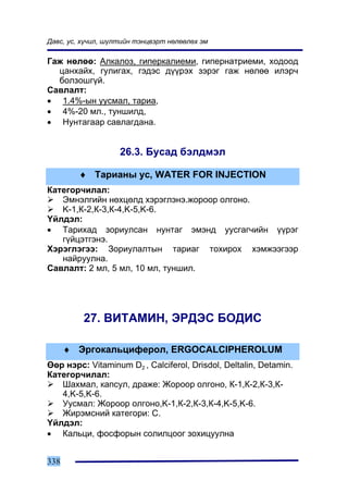 Äàâñ, óñ, õ¿÷èë, ø¿ëòèéí òýíöâýðò íºëººëºõ ýì

Ãàæ íºëºº: Àëêàëîç, ãèïåðêàëèåìè, ãèïåðíàòðèåìè, õîäîîä
  öàíõàéõ, ãóëèãàõ, ãýäýñ ä¿¿ðýõ çýðýã ãàæ íºëºº èëýð÷
  áîëçîøã¿é.
Ñàâëàëò:
• 1.4%-ûí óóñìàë, òàðèà,
• 4%-20 ìë., òóíøèëä,
• Íóíòàãààð ñàâëàãäàíà.


                    26.3. Áóñàä áýëäìýë

        ♦ Òàðèàíû óñ, WATER FOR INJECTION
Êàòåãîð÷èëàë:
   Ýìíýëãèéí íºõöºëä õýðýãëýíý.æîðîîð îëãîíî.
   K-1,Ê-2,Ê-3,Ê-4,K-5,K-6.
¯éëäýë:
• Òàðèõàä çîðèóëñàí íóíòàã ýìýíä óóñãàã÷èéí ¿¿ðýã
   ã¿éöýòãýíý.
Õýðýãëýãýý: Çîðèóëàëòûí òàðèàã òîõèðîõ õýìæýýãýýð
   íàéðóóëíà.
Ñàâëàëò: 2 ìë, 5 ìë, 10 ìë, òóíøèë.




          27. ÂÈÒÀÌÈÍ, ÝÐÄÝÑ ÁÎÄÈÑ

      ♦ Ýðãîêàëüöèôåðîë, ERGOCALCIPHEROLUM
ªºð íýðñ: Vitaminum D2 , Calciferol, Drisdol, Deltalin, Detamin.
Êàòåãîð÷èëàë:
   Øàõìàë, êàïñóë, äðàæå: Æîðîîð îëãîíî, Ê-1,Ê-2,Ê-3,Ê-
   4,K-5,K-6.
   Óóñìàë: Æîðîîð îëãîíî,K-1,Ê-2,Ê-3,Ê-4,K-5,K-6.
   Æèðýìñíèé êàòåãîðè: C.
¯éëäýë:
• Êàëüöè, ôîñôîðûí ñîëèëöîîã çîõèöóóëíà


338
 
