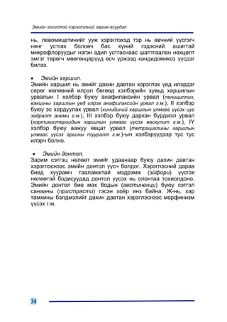 Ýìèéí çîõèñòîé õýðýãëýýíèé çàðèì àñóóäàë

íü, ëåâîìèöåòèíèéã óóæ õýðýãëýõýä òýð íü ºâ÷íèé ¿¿ñãýã÷
íÿíã óñòãàõ áîëîâ÷ áàñ õ¿íèé ãýäýñíèé àøèãòàé
ìèêðîôëîðóóäûã íýãýí àäèë óñòãàñíààñ øàëòãààëàí íºõöºëò
ýìãýã òºðºã÷ ìººãºíöºð¿¿ä ºñ÷ ¿ðæýýä êàíäèäîìèêîç ¿¿ñäýã
áèëýý.

• Ýìèéí õàðøèë.
Ýìèéí õàðøèë íü ýìèéã äàõèí äàâòàí õýðýãëýõ ¿åä èëýðäýã
ñºðºã íºëººíèé èëðýë áºãººä õýëáýðèéí õóâüä õàðøèëûí
óðâàëûí I õýëáýð áóþó àíàôèëàêñèéí óðâàë (ïåíèöèëëèí,
âàêöèíû õàðøëûí ¿åä èëðýõ àíàôèëàêñèéí óðâàë ã.ì.), II õýëáýð
áóþó ýñ õîðäóóëàõ óðâàë (õèíèäèíèé õàðøëûí óëìààñ ¿¿ñýõ öóñ
çàäðàëò àíåìè ã.ì.), III õýëáýð áóþó äàðõàí á¿ðäìýë óðâàë
(êîðòèêîñòåðîèäûí õàðøëûí óëìààñ ¿¿ñýõ âàñêóëèò ã.ì.), IY
õýëáýð áóþó ààæóó ÿâöàò óðâàë (òåòðàöèêëèíû õàðøëûí
óëìààñ ¿¿ñýõ àðüñíû òóóðàëò ã.ì.)-ûí õýëáýð¿¿äýýð òóñ òóñ
èëýð÷ áîëíî.

 • Ýìèéí äîíòîë.
Çàðèì ñýòãýö íºëººò ýìèéã óäààíààð áóþó äàõèí äàâòàí
õýðýãëýñíýýñ ýìèéí äîíòîë ¿¿ñ÷ áîëäîã. Õýðýãëýñíèé äàðàà
áèåä õóóðàì÷ òààëàìæòàé ìýäðýìæ (ýéôîðè) ¿¿ñãýõ
íºëººòýé áîäèñóóäàä äîíòîë ¿¿ñýõ íü îëîíòàà òîõèîëäîíî.
Ýìèéí äîíòîë áèå ìàõ áîäûí (àâñòèíåíöè) áóþó ñýòãýë
ñàíààíû (ïðèñòðàñòè) ãýñýí õî¸ð ÿíç áàéíà. Æ-íü, õàð
òàìõèíû áýëäìýëèéã äàõèí äàâòàí õýðýãëýñíýýñ ìîðôèíèçì
¿¿ñýõ ã.ì.




34
 