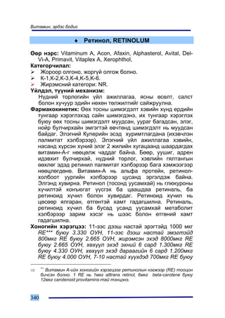 Âèòàìèí, ýðäýñ áîäèñ


                    ♦ Ðåòèíîë, RETINOLUM

ªºð íýðñ: Vitaminum A, Acon, Afaxin, Alphasterol, Avital, Del-
  Vi-A, Primavit, Vitaplex A, Xerophthol,
Êàòåãîð÷èëàë:
    Æîðîîð îëãîíî, æîðã¿é îëãîæ áîëíî.
    Ê-1,Ê-2,Ê-3,Ê-4,K-5,K-6.
    Æèðýìñíèé êàòåãîðè: NR.
¯éëäýë, ò¿¿íèé ìåõàíèçì:
   Í¿äíèé òîðëîãèéí ¿éë àæèëëàãàà, ÿñíû ºñºëò, ñàëñò
   áîëîí õó÷óóð ýäèéí íºõºí òºëæèëòèéã ñàéæðóóëíà.
Ôàðìàêîêèíåòèê: ªºõ òîñíû øèìýãäýëò õýâèéí õ¿íä åðäèéí
  òóíãààð õýðýãëýõýä ñàéí øèìýãäýíý, èõ òóíãààð õýðýãëýõ
  áóþó ººõ òîñíû øèìýãäýëò ìóóäñàí, óóðàã áàãàäñàí, ýëýã,
  íîéð áóë÷èðõàéí ýìãýãòýé ºâ÷òºíä øèìýãäýëò íü ìóóäñàí
  áàéäàã. Ýëýãíèé Êóïåðèéí ýñýä õóðèìòëàãäàíà (èõýâ÷ëýí
  ïàëìèòàò õýëáýðýýð). Ýëýãíèé ¿éë àæèëëàãàà õýâèéí,
  íàñàíä õ¿ðñýí õ¿íèé ýëýã 2 æèëèéí õóãàöààíä øààðäàãäàõ
  âèòàìèí-À-ã íººöºëæ ÷àääàã áàéíà. Áººð, óóøèã, àäðåí
  èäýâõèò áóë÷èðõàé, í¿äíèé òîðëîã, õýâëèéí ãÿëòàíãûí
  ººõëºã ýäýä ðåòèíèë ïàëìèòàò õýëáýðýýð áàãà õýìæýýãýýð
  íººöëºãäºíº. Âèòàìèí-À íü àëüôà ïðîòåéí, ðåòèíîë-
  õîëáîîò óóðãèéí õýëáýðýýð öóñàíä ýðãýëäýæ áàéíà.
  Ýëãýíä õóâèðíà. Ðåòèíîë (òîñîíä óóñàìõàé) íü ãëþêóðîíû
  õ¿÷èëòýé êîíúþãàò ¿¿ñãýõ áà öààøäàà ðåòèíàëü, áà
  ðåòèíîèä õ¿÷èë áîëîí õóâèðäàã. Ðåòèíîèä õ¿÷èë íü
  öºñººð ÿëãàðàí, ºòãºíòýé õàìò ãàäàãøèëíà. Ðåòèíàëü,
  ðåòèíîèä õ¿÷èë áà áóñàä óñàíä óóñàìõàé ìåòàáîëèò
  õýëáýðýýð çàðèì õýñýã íü øýýñ áîëîí ºòãºíèé õàìò
  ãàäàãøèëíà.
Õîíîãèéí õýðýãöýý: 11-ýýñ äýýø íàñòàé ýðýãòýéä 1000 ìêã
  RE*** áóþó 3.330 ÎÓÍ, 11-ýýñ äýýø íàñòàé ýìýãòýéä
  800ìêã RE áóþó 2.665 ÎÓÍ, æèðýìñýí ýõýä 8000ìêã RE
  áóþó 2.665 ÎÓÍ, õºõ¿¿ë ýõýä ýõíèé 6 ñàðä 1.300ìêã RE
  áóþó 4.330 ÎÓÍ, õºõ¿¿ë ýõýä äàðààãèéí 6 ñàðä 1.200ìêã
  RE áóþó 4.000 ÎÓÍ, 7-10 íàñòàé õ¿¿õäýä 700ìêã RE áóþó

⇒     ***
        Âèòàìèí À-èéí õîíîãèéí õýðýãöýýã ðåòèíîëûí íýãæýýð (RE) òîîöîí
      áè÷ñýí áîëíî. 1 RE íü 1ìêã alltrans retinol, 6ìêã beta-carotene áóþó
      12ìêã carotenoid provitamins-òàé òýíöýíý.



340
 