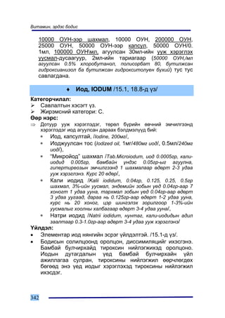Âèòàìèí, ýðäýñ áîäèñ

    10000 ÎÓÍ-ýýð øàõìàë, 10000 ÎÓÍ, 200000 ÎÓÍ,
    25000 ÎÓÍ, 50000 ÎÓÍ-ýýð êàïñóë, 50000 ÎÓÍ/0.
    1ìë, 100000 ÎÓÍìë, àãóóëñàí 30ìë-èéí óóæ õýðýãëýõ
    óóñìàë-äóñààãóóð, 2ìë-èéí òàðèàãààð (50000 ÎÓÍ,/ìë
    àãóóëñàí 0.5% õëîðîáóòàíîë, ïîëèñîðáàò 80, áóòèëæñàí
    ãèäðîêñèàíèçîë áà áóòèëæñàí ãèäðîêñèòîëóåí á¿õèé) òóñ òóñ
    ñàâëàãäàíà.

                ♦ Èîä, IODUM /15.1, 18.8-ä ¿ç/
Êàòåãîð÷èëàë:
   Ñàâëàëòûí õýñýãò ¿ç.
   Æèðýìñíèé êàòåãîðè: C.
ªºð íýðñ:
⇒     Äîòóóð óóæ õýðýãëýäýã, òºðºë á¿ðèéí ºâ÷íèé ýì÷èëãýýíä
      õýðýãëýäýã èîä àãóóëñàí äàðààõ áýëäìýë¿¿ä áèé:
      ∗ Èîä, êàïñóëòàé, /Iodine, 200ìã/,
      ∗ Èîäæóóëñàí òîñ (Iodized oil, 1ìã/480ìã èîä/, 0.5ìë/240ìã
          èîä/),
      ∗ “Ìèêðîéîä” øàõìàë /Tab.Microiodum, èîä 0.0005ãð, êàëè-
          èîäèä 0.005ãð, áàìáàéí ¿íäýñ 0.05ãð-ûã àãóóëíà,
          ãèïåðòèðåîçûí ýì÷èëãýýíä 1 øàõìàëààð ºäºðò 2-3 óäàà
          óóæ õýðýãëýíý. Êóðñ 20 ºäºð/,
      ∗ Êàëè èîäèä /Kalii iodidum, 0.04ãð, 0.125, 0.25, 0.5ãð
          øàõìàë, 3%-èéí óóñìàë, ýíäåìèéí çîáûí ¿åä 0.04ãð-ààð 7
          õîíîãò 1 óäàà óóíà, òàðõìàë çîáûí ¿åä 0.04ãð-ààð ºäºðò
          3 óäàà óóãààä, äàðàà íü 0.125ãð-ààð ºäºðò 1-2 óäàà óóíà,
          êóðñ íü 20 õîíîã, öýð øèíãýëýõ çîðèëãîîð 1-3%-èéí
          óóñìàëûã õîîëíû õàëáàãààð ºäºðò 3-4 óäàà óóíà/,
      ∗ Íàòðè èîäèä /Natrii iodidum, íóíòàã, êàëè-èîäèäûí àäèë
          çààëòààð 0.3-1.0ãð-ààð ºäºðò 3-4 óäàà óóæ õýðýãëýíý/
¯éëäýë:
• Ýëåìåíòàð èîä íÿíãèéí ýñðýã ¿éëäýëòýé. /15.1-ä ¿ç/.
• Áîäèñûí ñîëèëöîîíä îðîëöîí, äèññèìèëÿöèéã èõýñãýíý.
   Áàìáàé áóë÷èðõàéä òèðîêñèí íèéëýãæèõýä îðîëöîíî.
   Èîäûí äóòàãäàëûí ¿åä áàìáàé áóë÷èðõàéí ¿éë
   àæèëëàãàà ñóëðàí, òèðîêñèíû íèéëýãæèë ººð÷ëºãäºõ
   áºãººä ýíý ¿åä èîäûã õýðýãëýõýä òèðîêñèíû íèéëýãæèë
   èõýñäýã.



342
 
