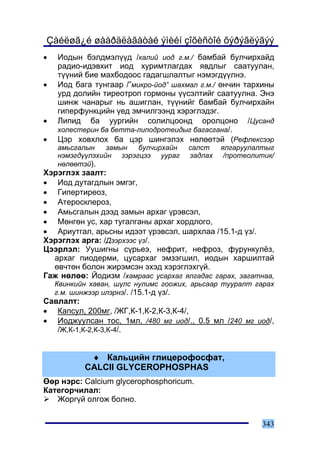 Çàéëøã¿é øààðäëàãàòàé ýìèéí çîõèñòîé õýðýãëýãýý
•   Èîäûí áýëäìýë¿¿ä /êàëèé èîä ã.ì./ áàìáàé áóë÷èðõàéä
    ðàäèî-èäýâõèò èîä õóðèìòëàãäàõ ÿâäëûã ñààòóóëàí,
    ò¿¿íèé áèå ìàõáîäîîñ ãàäàãøëàëòûã íýìýãä¿¿ëíý.
•   Èîä áàãà òóíãààð /”ìèêðî-éîä” øàõìàë ã.ì./ ºí÷èí òàðõèíû
    óðä äîëèéí òèðåîòðîï ãîðìîíû ¿¿ñýëòèéã ñààòóóëíà. Ýíý
    øèíæ ÷àíàðûã íü àøèãëàí, ò¿¿íèéã áàìáàé áóë÷èðõàéí
    ãèïåðôóíêöèéí ¿åä ýì÷èëãýýíä õýðýãëýäýã.
•   Ëèïèä áà óóðãèéí ñîëèëöîîíä îðîëöîíî /Öóñàíä
    õîëåñòåðèí áà áåòòà-ëèïîäðîòåèäûã áàãàñãàíà/.
•   Öýð õîâõëîõ áà öýð øèíãýëýõ íºëººòýé (Ðåôëåêñýýð
    àìüñãàëûí    çàìûí  áóë÷èðõàéí    ñàëñò    ÿëãàðóóëàëòûã
    íýìýãä¿¿ëýõèéí çýðýãöýý óóðàã     çàäëàõ    /ïðîòåîëèòèê/
    íºëººòýé).
Õýðýãëýõ çààëò:
• Èîä äóòàãäëûí ýìãýã,
• Ãèïåðòèðåîç,
• Àòåðîñêëåðîç,
• Àìüñãàëûí äýýä çàìûí àðõàã ¿ðýâñýë,
• Ìºíãºí óñ, õàð òóãàëãàíû àðõàã õîðäëîãî,
• Àðèóòãàë, àðüñíû èäýýò ¿ðýâñýë, øàðõëàà /15.1-ä ¿ç/.
Õýðýãëýõ àðãà: /Äýýðõýýñ ¿ç/.
Öýýðëýë: Óóøèãíû ñ¿ðüåý, íåôðèò, íåôðîç, ôóðóíêóë¸ç,
  àðõàã ïèîäåðìè, öóñàðõàã ýìçýãøèë, èîäûí õàðøèëòàé
  ºâ÷òºí áîëîí æèðýìñýí ýõýä õýðýãëýõã¿é.
Ãàæ íºëºº: Éîäèçì /õàìðààñ óñàðõàã ÿëãàäàñ ãàðàõ, çàãàòíàà,
    Êâèíêèéí õàâàí, ø¿ëñ íóëèìñ ãîîæèõ, àðüñààð òóóðàëò ãàðàõ
    ã.ì. øèíæýýð èëýðíý/. /15.1-ä ¿ç/.
Ñàâëàëò:
• Êàïñóë, 200ìã, /ÆÃ,Ê-1,Ê-2,Ê-3,Ê-4/,
• Èîäæóóëñàí òîñ, 1ìë, /480 ìã èîä/., 0.5 ìë /240 ìã èîä/,
   /Æ,Ê-1,Ê-2,Ê-3,Ê-4/.


            ♦ Êàëüöèéí ãëèöåðîôîñôàò,
           CALCII GLYCEROPHOSPHAS
ªºð íýðñ: Calcium glycerophosphoricum.
Êàòåãîð÷èëàë:
   Æîðã¿é îëãîæ áîëíî.


                                                         343
 