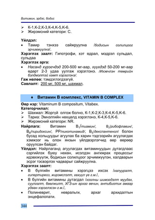 Âèòèìèí, ýðäýñ, áîäèñ

      Ê-1,Ê-2,Ê-3,Ê-4,K-5,K-6.
      Æèðýìñíèé êàòåãîðè: C.

¯éëäýë:
• Òàìèð         òýíõýý     ñàéæðóóëíà    /áîäèñûí     ñîëèëöîîã
      ýð÷èìæ¿¿ëíý/.
Õýðýãëýõ çààëò: Ãèïîòðîôè, õýò ÿäðàë, ìýäðýë ñóëüäàë,
ñóëüäàà
Õýðýãëýõ àðãà:
• Íàñàíä õ¿ðýã÷äýä 200-500 ìã-ààð, õ¿¿õäýä 50-200 ìã-ààð
   ºäºðò 2-3 óäàà óóëãàæ õýðýãëýíý. /Èõýâ÷ëýí òºìðèéí
      áýëäìýëòýé õàìò õýðýãëýíý/.
Ãàæ íºëºº: òýìäýãëýãäýýã¿é.
Ñàâëàëò: 200 ìã, 500 ìã, øàõìàë.


       ♦ Âèòàìèí Â êîìïëåêñ, VITAMIN B COMPLEX
ªºð íýð: Vitaminum B compositum, Vitabex.
Êàòåãîð÷èëàë:
    Øàõìàë: Æîðã¿é îëãîæ áîëíî, Ê-1,Ê-2,Ê-3,Ê-4,K-5,K-6.
    Òàðèà: Ýìíýëãèéí íºõöºëä õýðýãëýíý, Ê-4,Ê-5,K-6.
    Æèðýìñíèé êàòåãîðè: NR.
Íàéðëàãà:       Âèòàìèí       Â1/òèàìèí/,     Â2/ðèáîôëàâèí/,
   Â6/ïèðèäîêñèí/, ÐÐ/íèêîòèíàìèä/, Â5/äåêñïàíòåíîë/ áîëîí
   áóñàä õîëüöóóäûã àãóóëàõ áà õàðèí òýäãýýðèéí àãóóëàãäàõ
   õýìæýýã íü îëîí ÿíçûí ¿éëäâýðëýã÷èä ººð ººðººð
   îðóóëñàí áàéäàã.
¯éëäýë: Íàéðëàãàíä àãóóëàãäàõ âèòàìèíóóäûí äóòàãäëààñ
   ñýðãèéëýõ áóþó íºõºí, èñýëäýí àíãèæðàõ ïðîöåññûã
   èäýâõæ¿¿ëæ, áîäèñûí ñîëèëöîîã ýð÷èìæ¿¿ëýí, õàëäâàðûí
   ýñðýã òýñâýðëýõ ÷àäâàðûã ñàéæðóóëíà.
Õýðýãëýõ çààëò:
• Â á¿ëãèéí âèòàìèíû õýðýãöýý èõñýõ /õàëóóðàëò,
    ãèïåðòèðåîç, æèðýìñëýëò, õºõ¿¿ë ¿å ã.ì./,
• Â á¿ëãèéí âèòàìèíû äóòàãäàë /õîîëíû øèìýãäýëò ìóóäàõ,
      ñóóëãàëò, áººëæèëò, ÕÃÇ-ûí àðõàã ºâ÷èí, àíòèáèîòèê àìààð
      óäààí õýðýãëýñýí ã.ì./,
•     Ïîëèíåâðèò,        íåâðàëüãè,     àðõàã       àðõèäàëòûí
      ýíöåôàëîïàòè.

344
 