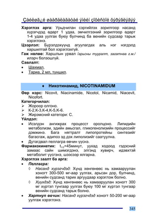 Çàéëøã¿é øààðäëàãàòàé ýìèéí çîõèñòîé õýðýãëýãýý
Õýðýãëýõ àðãà: Óðüä÷èëàí ñýðãèéëýõ çîðèëãîîð íàñàíä
  õ¿ðýã÷äýä ºäºðò 1 óäàà, ýì÷èëãýýíèé çîðèëãîîð ºäºðò
  1-4 óäàà óóëãàõ áóþó áóë÷èíä áà âåíèéí ñóäñààð òàðüæ
  õýðýãëýíý.
Öýýðëýë: Á¿ðýëäýõ¿¿íä àãóóëàãäàõ àëü íýã íýãäýëä
  õàðøèëòàé áîë õýðýãëýõã¿é.
Ãàæ íºëºº: Õàðøëûí óðâàë /àðüñíû òóóðàëò, çàãàòíàà ã.ì./
  èëýð÷ áîëçîøã¿é.
Ñàâëàëò:
• Øàõìàë,
• Òàðèà, 2 ìë, òóíøèë.


          ♦ Íèêîòèíàìèä, NICOTINAMIDUM
ªºð íýðñ: Nicovit, Niacinamide, Nicotol, Nicamid, Niacevit,
    Nicofort.
Êàòåãîð÷èëàë:
    Æîðîîð îëãîíî.
    Ê-2,Ê-3,Ê-4,K-5,K-6.
    Æèðýìñíèé êàòåãîðè: C.
¯éëäýë:
• Èñýëäýí àíãèæðàõ ïðîöåññò îðîëöîíî. Ëèïèäèéí
    ìåòàáîëèçì, ýäèéí àìüñãàë, ãëèêîãåíîëèçèéí ïðîöåññèéã
    äýìæèíý. Áàãà íÿãòðàëò ëèïîïðîòåéíû ñèíòåçèéã
    áàãàñãàæ, àäèïîç ýä äýõ ëèïîëèçèéã ñààòóóëíà.
• Äóòàãäâàë ïåëëàãðà ºâ÷èí ¿¿ñíý.
Ôàðìàêîêèíåòèê: t1/2=45ìèíóò, óóõàä õîäîîä ãýäýñíèé
   çàìààñ ñàéí øèìýãäýíý, ýëãýíä õóâèð÷, èäýâõòýé
   ìåòàáîëèò ¿¿ñãýíý, øýýñýýð ÿëãàðíà.
Õýðýãëýõ çààëò áà àðãà:
• Ïåëëàãðà:
    ◊ Íàñàíä õ¿ðýã÷äýä: Õ¿íä õºíãºíººñ íü õàìààðóóëàí
        õîíîãò 300-500 ìã-ààð óóëãàõ, àðüñàí äîð, áóë÷èíä,
        âåíèéí ñóäñàíä òàðèõ àðãóóäààð õýðýãëýæ áîëíî.
    ◊ Õ¿¿õäýä: Õ¿íä õºíãºíººñ íü õàìààðóóëàí õîíîãò 300
        ìã õ¿ðòýë òóíãààð óóëãàõ áóþó 100 ìã õ¿ðòýë òóíãààð
        âåíèéí ñóäñàíä òàðüæ áîëíî.
• Õàðòíóï ºâ÷èí: Íàñàíä õ¿ðýã÷äýä õîíîãò 50-200 ìã-ààð
    óóëãàæ õýðýãëýíý.

                                                       345
 