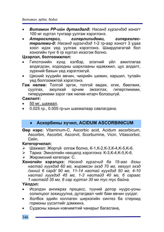 Âèòèìèí, ýðäýñ, áîäèñ


•  Âèòàìèí ÐÐ-èéí äóòàãäàëä: Íàñàíä õ¿ðýã÷äýä õîíîãò
   100 ìã õ¿ðòýë òóíãààð óóëãàæ õýðýãëýíý.
• Àòåðîñêëåðîç,          ãèïåðëèïèäåìè,      ãèïåðõîëåñ-
   òåðîëåìè-ä: Íàñàíä õ¿ðýã÷äýä 1-2 ãð-ààð õîíîãò 3 óäàà
   õîîë èäýõ ¿åä óóëãàæ õýðýãëýíý. Øààðäëàãàòàé áîë
   õîíîãèéí òóíã 6 ãð õ¿ðòýë èõýñãýæ áîëíî.
Öýýðëýë, áîëãîîìæëîë:
• Ãèïîòîíèéí õ¿íä õýëáýð, ýëýãíèé ¿éë àæèëëàãàà
   àëäàãäñàí, õîäîîäíû øàðõëààíû èäýâõæèë, öóñ àëäàëò,
   ç¿ðõíèé áàõûí ¿åä õýðýãëýõã¿é.
• Öºñíèé õ¿¿äèéí ºâ÷èí, ÷èõðèéí øèæèí, õàðøèë, òóëàéí
   ¿åä áîëãîîìæòîé õýðýãëýíý.
Ãàæ íºëºº: Òîëãîé ýðãýõ, òîëãîé ºâäºõ, îãèõ, áººëæèõ,
  ñóóëãàõ, àþóëõàé îð÷èì ýìçýãëýõ, ãèïåðãëèêåìè,
  ãèïåðóðèêåìè çýðýã ãàæ íºëºº èëýð÷ áîëçîøã¿é.
Ñàâëàëò:
• 50 ìã, øàõìàë,
• 0.025 ãð., 0.005 ãð-ûí øàõìàëààð ñàâëàãäàíà.


      ♦ Àñêîðáèíû õ¿÷èë, ACIDUM ASCORBINICUM
ªºð íýðñ: Vitaminum-C, Ascorbic acid, Acidum ascorbicum,
   Ascorbin, Ascorbit, Ascorvit, Scorbumine, Vicin, Vitascorbol,
   Celin.
Êàòåãîð÷èëàë:
    Øàõìàë: Æîðã¿é îëãîæ áîëíî, Ê-1,Ê-2,Ê-3,Ê-4,K-5,K-6.
    Òàðèà: Ýìíýëãèéí íºõöºëä õýðýãëýíý: Ê-3,Ê-4,K-5,K-6.
    Æèðýìñíèé êàòåãîðè: C.
Õîíîãèéí õýðýãöýý: Íàñàíä õ¿ðýã÷èä áà 15-ààñ äýýø
   íàñòàé õ¿¿õäýä 60 ìã, æèðýìñýí ýõýä 70 ìã, õºõ¿¿ë ýõýä
   /ýõíèé 6 ñàðä/ 90 ìã, 11-14 íàñòàé õ¿¿õäýä 50 ìã, 4-10
   íàñòàé õ¿¿õäýä 45 ìã, 1-3 íàñòàéä 40 ìã, 6 ñàðààñ
   1 íàñòàéä 35 ìã, 6 ñàð õ¿ðòýë 30 ìã òóñ òóñ áàéíà.
¯éëäýë:
• Èñýëäýí àíãèæðàõ ïðîöåññ, ò¿¿íèé äîòîð í¿¿ðñ-óñíû
    ñîëèëöîîã çîõèöóóëíà, äóòàãäâàë ÷èéã áàì ºâ÷èí ¿¿ñäýã.
• Õîëáîõ ýäèéí êîëëàãåí øèðõýãèéí ñèíòåç áà ñòåðîèä
    ãîðìîíû ¿¿ñýëòèéã äýìæèíý,
• Ñóäàñíû õàíûí íýâ÷èìòãèé ÷àíàðûã áàãàñãàíà,

346
 