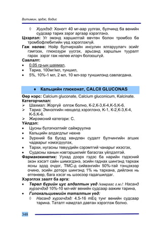 Âèòèìèí, ýðäýñ, áîäèñ


      ◊
      Õ¿¿õäýä: Õîíîãò 40 ìã-ààð óóëãàõ, áóë÷èíä áà âåíèéí
      ñóäñààð òàðèõ çýðýã àðãààð õýðýãëýíý.
Öýýðëýë: Óã ýìýíä õàðøèëòàé ºâ÷òºí áîëîí òðîìáîç áà
  òðîìáîôëåáèòèéí ¿åä õýðýãëýõã¿é.
Ãàæ íºëºº: Íîéð áóë÷èðõàéí èíñóëèí ÿëãàðóóëàã÷ ýñèéã
  ãýìòýýõ, ãëþêîçóðè ¿¿ñãýõ, àðüñàíä õàðøëûí òóóðàëò
  ãàðàõ çýðýã ãàæ íºëºº èëýð÷ áîëçîøã¿é.
Ñàâëàëò:
• 0.05 ãð-ûí øàõìàë,
• Òàðèà, 100ìã/ìë, òóíøèë,
• 5%, 10%-1 ìë, 2 ìë, 10 ìë-ýýð òóíøèëýíä ñàâëàãäàíà.


          ♦ Êàëüöèéí ãëþêîíàò, CALCII GLUCONAS
ªºð íýðñ: Calcium gluconate, Calcium gluconicum, Kalcinate.
Êàòåãîð÷èëàë:
    Øàõìàë: Æîðã¿é îëãîæ áîëíî, Ê-2,Ê-3,Ê-4,K-5,K-6.
    Òàðèà: Ýìíýëãèéí íºõöºëä õýðýãëýíý, K-1, Ê-2,Ê-3,Ê-4,
    K-5,K-6.
    Æèðýìñíèé êàòåãîðè: C.
¯éëäýë:
• Öóñíû á¿ëýãíýëòèéã ñàéæðóóëíà
• Êàëüöèéí àëäàãäëûã íºõíº
• Ç¿ðõíèé áà áóñàä õºíäëºí ñóäàëò áóë÷èíãèéí àãøèõ
    ÷àäâàðûã íýìýãä¿¿ëýõ,
• Òàðõè, íóãàñíû òºâ¿¿äèéí ñýðýìòãèé ÷àíàðûã èõýñãýõ,
• Ñóäàñíû õàíûí íýâòýðøèëèéã áàãàñãàõ ¿éëäýëòýé.
Ôàðìàêîêèíåòèê: Óóõàä äýýðõ ãýäýñ áà íàðèéí ãýäýñíèé
   ýõýí õýñýãò ñàéí øèìýãäýíý, ýñèéí ãàäíàõ øèíãýíä òàðõàæ
   ÿñíû ýäýä î÷äîã, ÒÌÑ-ä ñèéâýíãèéí 50%-òàé òýíöýõýýð
   î÷èíî, ýñèéí äîòîðõ øèíãýíä 1% íü òàðõàíà, äèéëýíõ íü
   ºòãºíººð, áàãà õýñýã íü øýýñýýð ãàäàãøèëäàã.
Õýðýãëýõ çààëò áà àðãà:
• Òºðºë á¿ðèéí öóñ àëäàëòûí ¿åä /õàìðààñ ã.ì./: Íàñàíä
    õ¿ðýã÷äýä 10%-10 ìë-èéã âåíèéí ñóäñààð ààæèì òàðèíà,
• Ãèïîêàëüöèåìèéí òàòàëòûí ¿åä:
    ◊ Íàñàíä õ¿ðýã÷äýä: 4.5-16 mEq òóíã âåíèéí ñóäñààð
        òàðèíà. Òàòàëò íàìäòàë äàâòàí õýðýãëýæ áîëíî.

348
 