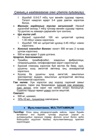 Çàéëøã¿é øààðäëàãàòàé ýìèéí çîõèñòîé õýðýãëýãýý
   ◊   Õ¿¿õäýä: 0.5-0.7 mEq òóíã âåíèéí ñóäñààð òàðèíà.
       Òàòàëò íàìäòàë ºäºðò 3-4 óäàà äàâòàí õýðýãëýæ
       áîëíî.
• Ìàãíèéí õîðäëîãûí òóñëàõ ýì÷èëãýýíä: Íàñàíä
   õ¿ðýã÷äýä ýõëýýä 7 mEq òóíãààð âåíèéí ñóäñààð òàðèíà.
   ¯ð ä¿íãýýñ íü õàìààð÷ äàðààãèéí òóíã ñîíãîíî.
• Öóñ þ¿ëýõ ¿åä:
   ◊ Íàñàíä õ¿ðýã÷äýä: 100 ìë öèòðàòòàé öóñàíä
       1.35 mEq-ã íýìýí õýðýãëýíý.
   ◊ Õ¿¿õäýä: 100 ìë öèòðàòòàé öóñàíä 0.45 mEq-ã íýìýí
       õýðýãëýíý.
• Õ¿íñíèé íýìýãäýë áîëãîí: õîíîãò 500 ìã-ààñ 2 ãð-ààð
   óóëãàæ õýðýãëýíý.
• 500 ìã-ààð ºäºðò 3 óäàà óóëãàíà.
Öýýðëýë, áîëãîîìæëîë:
• Òðîìáîç,     òðîìáîôëåáèò,     õîâäîëûí     ôèáðèëëÿöè,
   ãèïåðêàëüöèåìè, ãèïîôîñôàòåìè çýðýãò õýðýãëýõã¿é.
• Ç¿ðõíèé ãëèêîçèä õýðýãëýæ áóé ºâ÷òºí áà áººð, ç¿ðõ,
   óóøèãíû õ¿íä ýìãýãòýé ºâ÷òºíä îíö àíõààðàëòàé
   õýðýãëýíý.
• Õ¿¿õýä áà óóøèãíû õ¿íä ýìãýãòýé, àìüñãàëûí
   /ðåñïèðàòîð/ àöèäîç, àìüñãàëûí äóòàãäàëòàé ºâ÷òºíä
   áîëãîîìæòîé õýðýãëýíý.
Ãàæ íºëºº: Óóæ õýðýãëýõ ¿åä õîäîîä ãýäýñíèé çàìûã
  öî÷ðîîõ, òàðèõ ¿åä áðàäèêàðäè, ç¿ðõíèé õýì àëäàãäàõ,
  ç¿ðõ çîãñîõ, îãèõ çýðýã ãàæ íºëºº èëýð÷ áîëçîøã¿é.
  Ñóäàñíû ãàäóóð ãàðâàë ¿õæèë ¿¿ñãýõ àþóëòàé.
Ñàâëàëò:
• 500 ìã, øàõìàë,
• 10%-10 ìë., òóíøèëýíä ñàâëàãäàíà.


        ♦ Ìóëüòèâèòàìèí, MULTIVITAMINUM
Òàéëáàð: Îëîí îðíû ¿éëäâýðëýã÷äèéí õèéñýí, òºðºë á¿ðèéí
  âèòàìèíûã ÿíç á¿ðèéí òóíãààð àãóóëñàí (çàðèì íü
  âèòàìèíóóäûí çýðýãöýý òºìºð, ôîëèéí õ¿÷èë áîëîí ýðäýñ
  áîäèñóóäûã àãóóëñàí áàéäàã) ìóëüòèâèòàìèíóóä ïðàêòèêò
  õýðýãëýãääýã.


                                                      349
 