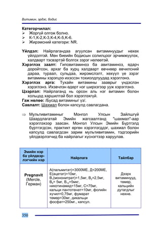 Âèòèìèí, ýðäýñ, áîäèñ

Êàòåãîð÷èëàë:
   Æîðã¿é îëãîæ áîëíî.
   Ê-1,Ê-2,Ê-3,Ê-4,K-5,K-6.
   Æèðýìñíèé êàòåãîðè: NR.

¯éëäýë: Íàéðëàãàíäàà àãóóëñàí âèòàìèíóóäûã íºõºõ
  ¿éëäýëòýé. Ìºí áèåèéí áîäèñûí ñîëèëöîîã ýð÷èìæ¿¿ëýõ,
  õàëäâàðò òýñâýðòýé áîëãîõ çýðýã íºëººòýé.
Õýðýãëýõ çààëò: Ãèïîâèòàìèíîç áà àâèòàìèíîç, ÿäàð÷
  äîðîéòñîí, àðõàã áà õóðö õàëäâàðò ºâ÷íººð ºâ÷èëñíèé
  äàðàà, òóðààë, ñóëüäàà, æèðýìñëýëò, õºõ¿¿ë ¿å çýðýã
  âèòàìèíû õýðýãöýý èõýññýí òîõèîëäëóóäàä õýðýãëýíý.
Õýðýãëýõ àðãà: Òóõàéí âèòàìèíû çààâðûã ¿íäýñëýí
  õýðýãëýíý. Èõýâ÷ëýí ºäºðò íýã øèðõýãýýð óóæ õýðýãëýíý.
Öýýðëýë: Íàéðëàãàíä íü îðñîí àëü íýã âèòàìèí áîëîí
  õîëüöîä õàðøèëòàé áîë õýðýãëýõã¿é.
Ãàæ íºëºº: /Áóñàä âèòàìèíûã ¿ç/.
Ñàâëàëò: Øàõìàë áîëîí êàïñóëä ñàâëàãäàíà.

⇒ Ìóëüòèâèòàìèíûã        Ìîíãîë      Óëñûí      Çàéëøã¿é
  Øààðäëàãàòàé     Ýìèéí     æàãñààëòàíä     "øàõìàë"-ààð
  õýðýãëýõýýð çààñàí. Ìîíãîë Óëñûí Ýìèéí Á¿ðòãýëä
  á¿ðòãýãäñýí, ïðàêòèêò ºðãºí õýðýãëýãääýã, øàõìàë áîëîí
  êàïñóëä ñàâëàãäñàí çàðèì ìóëüòèâèòàìèí, òýäãýýðèéí
  ¿éëäâýðëýã÷èä áà íàéðëàãûã õ¿ñíýãòýýð õàðóóëàâ.


 Ýìèéí íýð
áà ¿éëäâýð-
                           Íàéðëàãà                Òàéëáàð
ëýã÷èéí íýð

                A(ïàëüìèòàò)=3000ÌÅ, Ä=200ÌÅ,
 Pregnavit      Å(àöåòàò)=10ìã,                      Äýýðõ
  (Mercle,      Â1(ìîíîíèòðàò)=1,5ìã, Â2=2,5ìã,   âèòàìèíóóä,
                Â6= 5ìã, Â12=5ìêã,                   òºìºð,
  Ãåðìàí)       íèêîòèíàìèä=15ìã, Ñ=75ìã,          êàëüöèéí
                êàëüöè ïàíòîòåíàò=10ìã, ôîëèéí     äóòàãäëûã
                õ¿÷èë=0,75ìã, ôóìàðàò                íºõíº.
                òºìºð=30ìã, äèêàëüöè
                ôîñôàò=250ìã., êàïñóë.


350
 