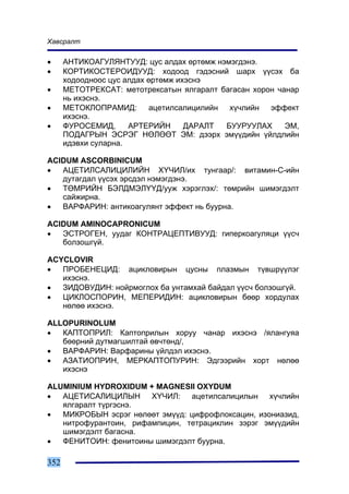 Õàâñðàëò

•     ÀÍÒÈÊÎÀÃÓËßÍÒÓÓÄ: öóñ àëäàõ ºðòºìæ íýìýãäýíý.
•     ÊÎÐÒÈÊÎÑÒÅÐÎÈÄÓÓÄ: õîäîîä ãýäýñíèé øàðõ ¿¿ñýõ áà
      õîäîîäíîîñ öóñ àëäàõ ºðòºìæ èõýñíý
•     ÌÅÒÎÒÐÅÊÑÀÒ: ìåòîòðåêñàòûí ÿëãàðàëò áàãàñàí õîðîí ÷àíàð
      íü èõýñíý.
•     ÌÅÒÎÊËÎÏÐÀÌÈÄ: àöåòèëñàëèöèëèéí õ¿÷ëèéí ýôôåêò
      èõýñíý.
•     ÔÓÐÎÑÅÌÈÄ,      ÀÐÒÅÐÈÉÍ      ÄÀÐÀËÒ ÁÓÓÐÓÓËÀÕ      ÝÌ,
      ÏÎÄÀÃÐÛÍ ÝÑÐÝÃ ÍªËªªÒ ÝÌ: äýýðõ ýì¿¿äèéí ¿éëäëèéí
      èäýâõè ñóëàðíà.

ACIDUM ASCORBINICUM
•  ÀÖÅÒÈËÑÀËÈÖÈËÈÉÍ Õ¯×ÈË/èõ òóíãààð/: âèòàìèí-Ñ-èéí
   äóòàãäàë ¿¿ñýõ ýðñäýë íýìýãäýíý.
•  ÒªÌÐÈÉÍ ÁÝËÄÌÝË¯¯Ä/óóæ õýðýãëýõ/: òºìðèéí øèìýãäýëò
   ñàéæèðíà.
•  ÂÀÐÔÀÐÈÍ: àíòèêîàãóëÿíò ýôôåêò íü áóóðíà.

ACIDUM AMINOCAPRONICUM
•  ÝÑÒÐÎÃÅÍ, óóäàã ÊÎÍÒÐÀÖÅÏÒÈÂÓÓÄ: ãèïåðêîàãóëÿöè ¿¿ñ÷
   áîëçîøã¿é.

ACYCLOVIR
•  ÏÐÎÁÅÍÅÖÈÄ: àöèêëîâèðûí öóñíû ïëàçìûí ò¿âøð¿¿ëýã
   èõýñíý.
•  ÇÈÄÎÂÓÄÈÍ: íîéðìîãëîõ áà óíòàìõàé áàéäàë ¿¿ñ÷ áîëçîøã¿é.
•  ÖÈÊËÎÑÏÎÐÈÍ, ÌÅÏÅÐÈÄÈÍ: àöèêëîâèðûí áººð õîðäóëàõ
   íºëºº èõýñíý.

ALLOPURINOLUM
•  ÊÀÏÒÎÏÐÈË: Êàïòîïðèëûí õîðóó ÷àíàð èõýñíý /ÿëàíãóÿà
   áººðíèé äóòìàãøèëòàé ºâ÷òºíä/,
•  ÂÀÐÔÀÐÈÍ: Âàðôàðèíû ¿éëäýë èõýñíý.
•  ÀÇÀÒÈÎÏÐÈÍ, ÌÅÐÊÀÏÒÎÏÓÐÈÍ: Ýäãýýðèéí õîðò íºëºº
   èõýñíý

ALUMINIUM HYDROXIDUM + MAGNESII OXYDUM
•  ÀÖÅÒÈÑÀËÈÖÈËÛÍ Õ¯×ÈË: àöåòèëñàëèöèëûí õ¿÷ëèéí
   ÿëãàðàëò ò¿ðãýñíý.
•  ÌÈÊÐÎÁÛÍ ýñðýã íºëººò ýì¿¿ä: öèôðîôëîêñàöèí, èçîíèàçèä,
   íèòðîôóðàíòîèí, ðèôàìïèöèí, òåòðàöèêëèí çýðýã ýì¿¿äèéí
   øèìýãäýëò áàãàñíà.
•  ÔÅÍÈÒÎÈÍ: ôåíèòîèíû øèìýãäýëò áóóðíà.

352
 