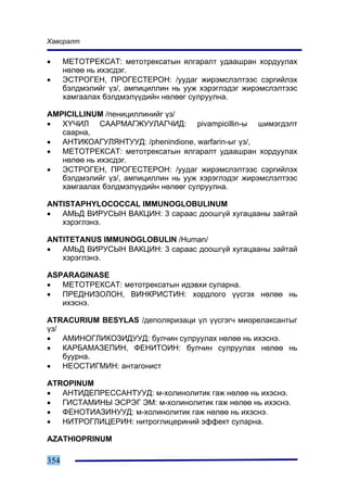 Õàâñðàëò

•     ÌÅÒÎÒÐÅÊÑÀÒ: ìåòîòðåêñàòûí ÿëãàðàëò óäààøðàí õîðäóóëàõ
      íºëºº íü èõýñäýã.
•     ÝÑÒÐÎÃÅÍ, ÏÐÎÃÅÑÒÅÐÎÍ: /óóäàã æèðýìñëýëòýýñ ñýðãèéëýõ
      áýëäìýëèéã ¿ç/, àìïèöèëëèí íü óóæ õýðýãëýäýã æèðýìñëýëòýýñ
      õàìãààëàõ áýëäìýë¿¿äèéí íºëººã ñóëðóóëíà.

AMPICILLINUM /ïåíèöèëëèíèéã ¿ç/
•  Õ¯×ÈË ÑÀÀÐÌÀÃÆÓÓËÀÃ×ÈÄ: pivampicillin-û øèìýãäýëò
   ñààðíà,
•  ÀÍÒÈÊÎÀÃÓËßÍÒÓÓÄ: /phenindione, warfarin-ûã ¿ç/,
•  ÌÅÒÎÒÐÅÊÑÀÒ: ìåòîòðåêñàòûí ÿëãàðàëò óäààøðàí õîðäóóëàõ
   íºëºº íü èõýñäýã.
•  ÝÑÒÐÎÃÅÍ, ÏÐÎÃÅÑÒÅÐÎÍ: /óóäàã æèðýìñëýëòýýñ ñýðãèéëýõ
   áýëäìýëèéã ¿ç/, àìïèöèëëèí íü óóæ õýðýãëýäýã æèðýìñëýëòýýñ
   õàìãààëàõ áýëäìýë¿¿äèéí íºëººã ñóëðóóëíà.

ANTISTAPHYLOCOCCAL IMMUNOGLOBULINUM
•  ÀÌÜÄ ÂÈÐÓÑÛÍ ÂÀÊÖÈÍ: 3 ñàðààñ äîîøã¿é õóãàöààíû çàéòàé
   õýðýãëýíý.

ANTITETANUS IMMUNOGLOBULIN /Human/
•  ÀÌÜÄ ÂÈÐÓÑÛÍ ÂÀÊÖÈÍ: 3 ñàðààñ äîîøã¿é õóãàöààíû çàéòàé
   õýðýãëýíý.

ASPARAGINASE
•  ÌÅÒÎÒÐÅÊÑÀÒ: ìåòîòðåêñàòûí èäýâõè ñóëàðíà.
•  ÏÐÅÄÍÈÇÎËÎÍ, ÂÈÍÊÐÈÑÒÈÍ: õîðäëîãî ¿¿ñãýõ íºëºº íü
   èõýñíý.

ATRACURIUM BESYLAS /äåïîëÿðèçàöè ¿ë ¿¿ñãýã÷ ìèîðåëàêñàíòûã
¿ç/
•   ÀÌÈÍÎÃËÈÊÎÇÈÄÓÓÄ: áóë÷èí ñóëðóóëàõ íºëºº íü èõýñíý.
•   ÊÀÐÁÀÌÀÇÅÏÈÍ, ÔÅÍÈÒÎÈÍ: áóë÷èí ñóëðóóëàõ íºëºº íü
    áóóðíà.
•   ÍÅÎÑÒÈÃÌÈÍ: àíòàãîíèñò

ATROPINUM
•  ÀÍÒÈÄÅÏÐÅÑÑÀÍÒÓÓÄ: ì-õîëèíîëèòèê ãàæ íºëºº íü èõýñíý.
•  ÃÈÑÒÀÌÈÍÛ ÝÑÐÝÃ ÝÌ: ì-õîëèíîëèòèê ãàæ íºëºº íü èõýñíý.
•  ÔÅÍÎÒÈÀÇÈÍÓÓÄ: ì-õîëèíîëèòèê ãàæ íºëºº íü èõýñíý.
•  ÍÈÒÐÎÃËÈÖÅÐÈÍ: íèòðîãëèöåðèíèé ýôôåêò ñóëàðíà.

AZATHIOPRINUM

354
 