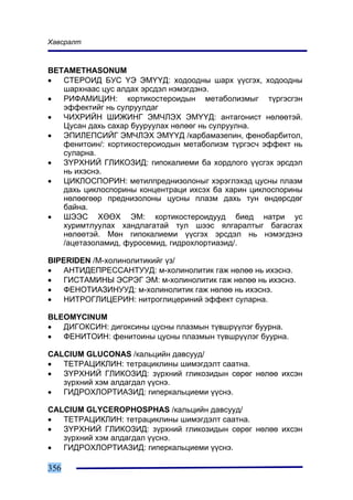 Õàâñðàëò



BETAMETHASONUM
•  ÑÒÅÐÎÈÄ ÁÓÑ ¯Ý ÝÌ¯¯Ä: õîäîîäíû øàðõ ¿¿ñãýõ, õîäîîäíû
   øàðõíààñ öóñ àëäàõ ýðñäýë íýìýãäýíý.
•  ÐÈÔÀÌÈÖÈÍ: êîðòèêîñòåðîèäûí ìåòàáîëèçìûã ò¿ðãýñãýí
   ýôôåêòèéã íü ñóëðóóëäàã
•  ×ÈÕÐÈÉÍ ØÈÆÈÍÃ ÝÌ×ËÝÕ ÝÌ¯¯Ä: àíòàãîíèñò íºëººòýé.
   Öóñàí äàõü ñàõàð áóóðóóëàõ íºëººã íü ñóëðóóëíà.
•  ÝÏÈËÅÏÑÈÉÃ ÝÌ×ËÝÕ ÝÌ¯¯Ä /êàðáàìàçåïèí, ôåíîáàðáèòîë,
   ôåíèòîèí/: êîðòèêîñòåðîèîäûí ìåòàáîëèçì ò¿ðãýñ÷ ýôôåêò íü
   ñóëàðíà.
•  Ç¯ÐÕÍÈÉ ÃËÈÊÎÇÈÄ: ãèïîêàëèåìè áà õîðäëîãî ¿¿ñãýõ ýðñäýë
   íü èõýñíý.
•  ÖÈÊËÎÑÏÎÐÈÍ: ìåòèëïðåäíèçîëîíûã õýðýãëýõýä öóñíû ïëàçì
   äàõü öèêëîñïîðèíû êîíöåíòðàöè èõñýõ áà õàðèí öèêëîñïîðèíû
   íºëººãººð ïðåäíèçîëîíû öóñíû ïëàçì äàõü òóí ºíäºðñäºã
   áàéíà.
•  ØÝÝÑ ÕªªÕ ÝÌ: êîðòèêîñòåðîèäóóä áèåä íàòðè óñ
   õóðèìòëóóëàõ õàíäëàãàòàé òóë øýýñ ÿëãàðàëòûã áàãàñãàõ
   íºëººòýé. Ìºí ãèïîêàëèåìè ¿¿ñãýõ ýðñäýë íü íýìýãäýíý
   /àöåòàçîëàìèä, ôóðîñåìèä, ãèäðîõëîðòèàçèä/.

BIPERIDEN /Ì-õîëèíîëèòèêèéã ¿ç/
•   ÀÍÒÈÄÅÏÐÅÑÑÀÍÒÓÓÄ: ì-õîëèíîëèòèê ãàæ íºëºº íü èõýñíý.
•   ÃÈÑÒÀÌÈÍÛ ÝÑÐÝÃ ÝÌ: ì-õîëèíîëèòèê ãàæ íºëºº íü èõýñíý.
•   ÔÅÍÎÒÈÀÇÈÍÓÓÄ: ì-õîëèíîëèòèê ãàæ íºëºº íü èõýñíý.
•   ÍÈÒÐÎÃËÈÖÅÐÈÍ: íèòðîãëèöåðèíèé ýôôåêò ñóëàðíà.

BLEOMYCINUM
•  ÄÈÃÎÊÑÈÍ: äèãîêñèíû öóñíû ïëàçìûí ò¿âøð¿¿ëýã áóóðíà.
•  ÔÅÍÈÒÎÈÍ: ôåíèòîèíû öóñíû ïëàçìûí ò¿âøð¿¿ëýã áóóðíà.

CALCIUM GLUCONAS /êàëüöèéí äàâñóóä/
•  ÒÅÒÐÀÖÈÊËÈÍ: òåòðàöèêëèíû øèìýãäýëò ñààòíà.
•  Ç¯ÐÕÍÈÉ ÃËÈÊÎÇÈÄ: ç¿ðõíèé ãëèêîçèäûí ñºðºã íºëºº èõñýí
   ç¿ðõíèé õýì àëäàãäàë ¿¿ñíý.
•  ÃÈÄÐÎÕËÎÐÒÈÀÇÈÄ: ãèïåðêàëüöèåìè ¿¿ñíý.

CALCIUM GLYCEROPHOSPHAS /êàëüöèéí äàâñóóä/
•  ÒÅÒÐÀÖÈÊËÈÍ: òåòðàöèêëèíû øèìýãäýëò ñààòíà.
•  Ç¯ÐÕÍÈÉ ÃËÈÊÎÇÈÄ: ç¿ðõíèé ãëèêîçèäûí ñºðºã íºëºº èõñýí
   ç¿ðõíèé õýì àëäàãäàë ¿¿ñíý.
•  ÃÈÄÐÎÕËÎÐÒÈÀÇÈÄ: ãèïåðêàëüöèåìè ¿¿ñíý.

356
 