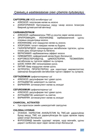 Çàéëøã¿é øààðäëàãàòàé ýìèéí çîõèñòîé õýðýãëýãýý

CAPTOPRILUM /ÀÑÅ-èíãèáèòîðûã ¿ç/
•  ÀËÊÎÕÎË: ãèïîòåíçèâ íºëºº íü èõýñíý
•  ÀËËÎÏÓÐÈÍÎË: Êàïòîïðèëûí õîðóó ÷àíàð èõýñíý /ÿëàíãóÿà
   áººðíèé äóòìàãøèëòàé ºâ÷òºíä/

CARBAMAZEPINUM
•  ÀËÊÎÕÎË: êàðáàìàçåïèíû ÒÌÑ-ä ¿ç¿¿ëýõ ñºðºã íºëºº èõýñíý.
•  ÝÐÈÒÐÎÌÈÖÈÍ,       ÈÇÎÍÈÀÇÈÄ:      êàðáàìàçåïèíèé    öóñíû
   ïëàçìûí êîíöåíòðàöè èõýñíý.
•  ÈÇÎÍÈÀÇÈÄ: ýëýã õîðäóóëàõ íºëºº íü èõýñíý.
•  ÕËÎÐÎÕÈÍ: òàòàëò íàìäààõ íºëºº íü áóóðíà.
•  ÃÀËÎÏÅÐÈÏÄÎË: ãàëîïåðèäîëûí ìåòàáîëèçì ò¿ðãýñýí, öóñíû
   ïëàçì äàõü êîíöåíòðàöè íü áàãàñíà.
•  ÂÅÐÀÏÀÌÈË: êàðáàìàçåïèíû ýôôåêò èõýñíý
•  ÍÈÔÅÄÈÏÈÍ: íèôåäèïèíèé íºëºº áóóð÷ áîëçîøã¿é.
•  ÊÎÐÒÈÊÎÑÒÅÐÎÈÄÓÓÄ,         ÖÈÊËÎÑÏÎÐÈÍ,      ÒÅÎÔÈËËÈÍ:
   ìåòàáîëèçì íü ò¿ðãýñýí ýôôåêò íü ñóëàðíà.
•  ØÝÝÑ ÕªªÕ ÝÌ: ãèïîíàòðèåìè ¿¿ñíý.
•  ËÈÒÈÉ: áººð õîðäóóëàõ íºëºº ¿¿ñíý.
•  ÝÑÒÐÎÃÅÍ, ÏÐÎÃÅÑÒÅÐÎÍ: óóæ õýðýãëýäýã æèðýìñëýëòýýñ
   õàìãààëàõ áýëäìýëèéí ìåòàáîëèçì ò¿ðãýñ÷ ýôôåêò íü ñóëàðíà.

CEFTAZIDIMUM /öåôàëîñïîðèíûã ¿ç/
•  ÀËÊÎÕÎË: äèñóëüôèðàì òºñò óðâàë ¿¿ñíý.
•  ÀÍÒÀÖÈÄÓÓÄ: øèìýãäýëò íü ñààòíà.
•  ÂÀÐÔÀÐÈÍ: àíòèêîàãóëÿíò íºëºº íü èõýñäýã

CEFUROXIMUM /öåôàëîñïîðèíûã ¿ç/
•  ÀËÊÎÕÎË: äèñóëüôèðàì òºñò óðâàë ¿¿ñíý.
•  ÀÍÒÀÖÈÄÓÓÄ: øèìýãäýëò íü ñààòíà.
•  ÂÀÐÔÀÐÈÍ: àíòèêîàãóëÿíò íºëºº íü èõýñäýã

CHARCOAL, ACTIVATED
•  Óóæ õýðýãëýñýí ýìèéí øèìýãäýëòèéã ñààòóóëíà

CHLORALI HYDRAS
•  ÝÒÀÍÎË, ÍÀÐÊÎÒÈÊ ÀÍÀËÜÃÅÒÈÊ áà ÒÌÑ-èéã äàðàíãóéëàõ
   áóñàä ýì¿¿ä: ÒÌÑ õýò äàðàíãóéëàãäàõ áà ñóäàñ ºðãºñºõ õàðèó
   óðâàë èëýð÷ áîëçîøã¿é.
•  ÔÓÐÎÑÅÌÈÄ /âåíèéí ñóäñààð/: õºëðºõ, í¿¿ð ìýí÷èéõ, öóñíû
   äàðàëò õýëáýëçýõ çýðýã ñºðºã íºëºº èëýð÷ áîëçîøã¿é.


                                                         357
 