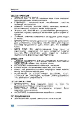 Õàâñðàëò



DEXAMETHASONUM
•  ÑÒÅÐÎÈÄ ÁÓÑ ¯Ý ÝÌ¯¯Ä: õîäîîäíû øàðõ ¿¿ñãýõ, õîäîîäíû
   øàðõíààñ öóñ àëäàõ ýðñäýë íýìýãäýíý.
•  ÐÈÔÀÌÈÖÈÍ: êîðòèêîñòåðîèäûí ìåòàáîëèçìûã ò¿ðãýñãýí
   ýôôåêòèéã íü ñóëðóóëäàã
•  ×ÈÕÐÈÉÍ ØÈÆÈÍÃ ÝÌ×ËÝÕ ÝÌ¯¯Ä: àíòàãîíèñò íºëººòýé.
   Öóñàí äàõü ñàõàð áóóðóóëàõ íºëººã íü ñóëðóóëíà.
•  ÝÏÈËÅÏÑÈÉÃ ÝÌ×ËÝÕ ÝÌ¯¯Ä /êàðáàìàçåïèí, ôåíîáàðáèòîë,
   ôåíèòîèí/: êîðòèêîñòåðîèîäûí ìåòàáîëèçì ò¿ðãýñ÷ ýôôåêò íü
   ñóëàðíà.
•  Ç¯ÐÕÍÈÉ ÃËÈÊÎÇÈÄ: ãèïîêàëèåìè áà õîðäëîãî ¿¿ñãýõ ýðñäýë
   íü èõýñíý.
•  ÖÈÊËÎÑÏÎÐÈÍ: ìåòèëïðåäíèçîëîíûã õýðýãëýõýä öóñíû ïëàçì
   äàõü öèêëîñïîðèíû êîíöåíòðàöè èõñýõ áà õàðèí öèêëîñïîðèíû
   íºëººãººð ïðåäíèçîëîíû öóñíû ïëàçì äàõü òóí ºíäºðñäºã
   áàéíà.
•  ØÝÝÑ ÕªªÕ ÝÌ: êîðòèêîñòåðîèäóóä áèåä íàòðè óñ
   õóðèìòëóóëàõ õàíäëàãàòàé òóë øýýñ ÿëãàðàëòûã áàãàñãàõ
   íºëººòýé. Ìºí ãèïîêàëèåìè ¿¿ñãýõ ýðñäýë íü íýìýãäýíý
   /àöåòàçîëàìèä, ôóðîñåìèä, ãèäðîõëîðòèàçèä/.

DIAZEPAMUM
•  ÀËÊÎÕÎË, ÀÍÀÅÑÒÅÒÈÊ, ÎÏÈÉÍ ÀÍÀËÜÃÅÇÈÊ, ÃÈÑÒÀÌÈÍÛ
   ÝÑÐÝÃ ÝÌ¯¯Ä: òàéâøðóóëàõ íºëºº íü èõýñíý.
•  ÈÇÎÍÈÀÇÈÄ: äèàçåïàìûí ìåòàáîëèçìûã ñààòààëíà
•  ÐÈÔÀÌÏÈÖÈÍ: äèàçåïàìûí ìåòàáîëèçìûã ò¿ðãýñãýíý
•  ÔÅÍÈÒÎÈÍ: ôåíèòîèíû ïëàçìûí êîíöåíòðàöè èõñýõ, áàãàñàõ
   ìýòýýð ÿíç á¿ð áîëîí ººð÷ëºãäºíº.
•  ÔÅÍÎÒÈÀÇÈÍ ÁÀ ÁÀÐÁÈÒÓÐÀÒÛÍ ÓËÀÌÆËÀË, ÌÀÎ-Ã
   ÕÎÐÈÃËÎÕ ÝÌ, ÖÈÌÅÒÈÄÈÍ, ÝÒÈËÈÉÍ ÑÏÈÐÒ: äèàçåïàìûí
   ÒÌÑ äàðàíãóéëàõ ¿éëäýë èõýñíý.

DICLOFENAC NATRIUM
•  ÖÈÊËÎÑÏÎÐÈÍ: áººð õîðäóóëàõ íºëºº íü èõñýõ áà
   äèêëîôåíàêèéí ïëàçìûí êîíöåíòðàöè èõýñíý.
•  ÌÅÒÎÒÐÅÊÑÀÒ, ËÈÒÈÉ: ìåòîòðåêñàòûí ÿëãàðàëò áóóð÷
   õîðäóóëàõ íºëºº íü èõýñíý.
•  ÔÓÐÎÑÅÌÈÄ: ôóðîñåìèäûí øýýñ õººõ ¿éëäýë ñóëàðíà.

DIPHENHYDRAMINUM
•  ÝÐÈÒÐÎÌÈÖÈÍ: ç¿ðõíèé õýì àëäàãäàë ¿¿ñýõ àþóëòàé.



360
 