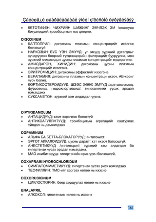 Çàéëøã¿é øààðäëàãàòàé ýìèéí çîõèñòîé õýðýãëýãýý
•   ÊÅÒÎÒÈÔÅÍ, ×ÈÕÐÈÉÍ ØÈÆÈÍÃ ÝÌ×ËÝÕ ÝÌ /ÿëàíãóÿà
    áèãóàíèäèí/: òðîìáîöèòûí òîî öººðíº.

DIGOXINUM
•  ÊÀÏÒÎÏÐÈË: äèãîêñèíû ïëàçìûí êîíöåíòðàöèéã èõýñãýæ
   áîëçîøã¿é
•  ÍÀÐÊÎÇÛÍ ÁÓÑ ¯ÝÍ ÝÌ¯¯Ä: óã ýì¿¿ä ç¿ðõíèé äóòàãäëûã
   õ¿íäð¿¿ëýí áººðíèé ò¿¿äãýíöýðèéí ôèëòðàöèéã áóóðóóëíà, ìºí
   ç¿ðõíèé ãëèêîçèäûí öóñíû ïëàçìûí êîíöåíòðàöèéã ºíäºðñãºíº.
•  ÀÌÈÎÄÀÐÎÍ,      ÕÈÍÈÄÈÍ:     äèãîêñèíû    öóñíû   ïëàçìûí
   êîíöåíòðàöèéã èõýñãýíý.
•  ÝÐÈÒÐÎÌÈÖÈÍ: äèãîêñèíû ýôôåêòèéã èõýñãýíý.
•  ÂÅÐÀÏÀÌÈË: äèãîêñèíû ïëàçìûí êîíöåíòðàöè èõýñ÷, ÀÂ-õîðèã
   ¿¿ñ÷ áîëíî.
•  ÊÎÐÒÈÊÎÑÒÅÐÎÈÄÓÓÄ, ØÝÝÑ ÕªªÕ ÝÌ¯¯Ä /àöåòàçîëàìèä,
   ôóðîñåìèä, ãèäðîõëîðòèàçèä/: ãèïîêàëèåìè ¿¿ñýõ ýðñäýë
   íýìýãäýíý
•  ÑÓÊÑÀÌÅÒÎÍ: ç¿ðõíèé õýì àëäàãäàë ¿¿ñíý.



DIPYRIDAMOLUM
•   ÀÍÒÀÖÈÄÓÓÄ: õàìò õýðýãëýæ áîëîõã¿é
•   ÀÍÒÈÊÎÀÃÓËßÍÒÓÓÄ: òðîìáîöèòûí àãðåãàöèéã        ñààòóóëàõ
    ¿éëäýë íü äýìæèãäýíý

DOPAMINUM
•  ÀËÜÔÀ ÁÀ ÁÅÒÒÀ-ÁËÎÊÀÒÎÐÓÓÄ: àíòàãîíèñò.
•  ÝÐÃÎÒ ÀËÊÀËÎÈÄÓÓÄ: öóñíû äàðàëò õýò èõýñ÷ áîëçîøã¿é.
•  ÀÍÅÑÒÅÒÈÊÓÓÄ /èíãàëÿöûí/: ç¿ðõíèé õýì àëäàãäàë         áà
   ãèïåðòåíçè ¿¿ñýõ ýðñäýë íýìýãäýíý.
•  ÌÀÎ-èíèáèòîðóóä: ãèïåðòîíèéí êðèç ¿¿ñ÷ áîëçîøã¿é.

DOXAPRAMI HYDROCHLORIDUM
•  ÑÈÌÏÀÒÎÌÈÌÅÒÈÊ¯¯Ä: ãèïåðòåíçè ¿¿ñýõ ðèñê íýìýãäýíý
•  ÒÅÎÔÈËËÈÍ: ÒÌÑ-èéã ñýðãýýõ íºëºº íü èõýñíý

DOXORUBICINUM
•  ÖÈÊËÎÑÏÎÐÈÍ: áººð õîðäóóëàõ íºëºº íü èõýñíý

ENALAPRIL
•  ÀËÊÎÕÎË: ãèïîòåíçèâ íºëºº íü èõýñíý


                                                          361
 
