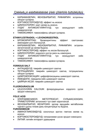 Çàéëøã¿é øààðäëàãàòàé ýìèéí çîõèñòîé õýðýãëýãýý
•   ÊÀÐÁÀÌÀÇÅÏÈÍ, ÔÅÍÎÁÀÐÁÈÒÀË, ÐÈÔÀÌÏÈÍ: ýñòðîãåíû
    ¿éëäýë ñóëàðíà.
•   ÊÎÐÒÈÊÎÑÒÅÐÎÈÄÓÓÄ: ýôôåêò íü èõýñíý
•   ÖÈÊËÎÑÏÎÐÈÍ: õîðò íºëºº íü èõýñíý.
•   ÓÓÄÀÃ    ÀÍÒÈÊÎÀÃÓËßÍÒÓÓÄ:     òóí  çîõèöóóëàëò õèéõ
    øààðäëàãàòàé
•   ÒÀÌÎÊÑÈÔÅÍ: òàìîêñèôåíû ¿éëäýë ñóëàðíà.

ETHINYLESTRADIOL + LEVONORGESTROL
•  ÁÐÎÌÎÊÐÈÏÒÈÍ:        áðîìîêðèïòèíû   ýôôåêò     ñààòñàíààñ
   àìåíîððåÿ ¿¿ñ÷ áîëçîøã¿é.
•  ÊÀÐÁÀÌÀÇÅÏÈÍ, ÔÅÍÎÁÀÐÁÈÒÀË, ÐÈÔÀÌÏÈÍ: ýñòðîãåí
   ýì÷èëãýýíèé ¿ð íºëºº áóóðíà.
•  ÊÎÐÒÈÊÎÑÒÅÐÎÈÄ: ýôôåêò íü èõñýæ áîëçîøã¿é.
•  ÖÈÊËÎÑÏÎÐÈÍ: õîðäëîãî ¿¿ñãýõ ðèñê íü íýìýãäýíý.
•  ÓÓÄÀÃ    ÀÍÒÈÊÎÀÃÓËßÍÒÓÓÄ:       òóí   çîõèöóóëàëò    õèéõ
   øààðäëàãàòàé.
•  ÒÀÌÎÊÑÈÔÅÍ: òàìîêñèôåíû èäýâõè ñóëàðíà.

FERROUS SALT
•  ÀÍÒÀÖÈÄÓÓÄ: òºìðèéí øèìýãäýëò ñààòíà
•  ÒÅÒÐÀÖÈÊËÈÍ: òºìðèéí øèìýãäýëò ñààòíà, òåòðàöèêëèíû
   ¿éëäýë ñóëàðíà
•  ÖÈÔÐÎÔËÎÊÑÀÖÈÍ: öèôðîôëîêñàöèíû øèìýãäýëò ñààòíà.
•  ËÅÂÎÄÎÏÀ: ëåâîäîïà-ãèéí øèìýãäýëò ñààòíà
•  ÖÀÉÐÛÍ ÈÑÝË: òºìðèéí øèìýãäýëò ñààòíà

FLUOROURACILUM
•  LEUCOVORIN CALCIUM:       ôëþðîóðàöèëûí    õîðäëîãî   ¿¿ñýõ
   ýðñäýë íýìýãäýíý.

FOLIC ACID
•  ÕËÎÐÀÌÔÅÍÈÊÎË,         ÌÅÒÎÒÐÅÊÑÀÒ,       ÑÓËÜÔÀÑÀËÀÇÈÍ,
   ÒÐÈÌÅÒÎÏÐÈÌ: àíòàãîíèñò òóë õàìò õýðýãëýõã¿é.
•  ÔÅÍÎÁÀÐÁÈÒÀË, ÔÅÍÈÒÎÈÍ: ýäãýýð ýì¿¿äèéí ìåòàáîëèçì
   ò¿ðãýñ÷ öóñíû ïëàçì äàõü êîíöåíòðàöè íü áóóðíà.
FUROSEMIDUM
•  ÀÌÈÍÎÃËÈÊÎÇÈÄÓÓÄ: ñîíñãîëûí ýðõòýí ãýìòýýõ íºëºº íü
   èõýñíý
•  ÊÎÐÒÈÊÎÑÒÅÐÎÈÄÓÓÄ: ãèïîêàëèåìè ¿¿ñýõ ýðñäýë íýìýãäýíý
•  ËÈÒÈÉ: ëèòèéí ÿëãàðàëò óäààøèðíà



                                                          363
 