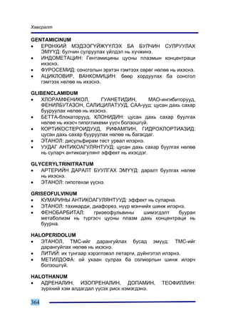 Õàâñðàëò

GENTAMICINUM
•  ÅÐªÍÕÈÉ ÌÝÄÝÝÃ¯ÉÆ¯¯ËÝÕ ÁÀ ÁÓË×ÈÍ ÑÓËÐÓÓËÀÕ
   ÝÌ¯¯Ä: áóë÷èí ñóëðóóëàõ ¿éëäýë íü õ¿÷æèíý.
•  ÈÍÄÎÌÅÒÀÖÈÍ: Ãåíòàìèöèíû öóñíû ïëàçìûí êîíöåíòðàöè
   èõýñíý.
•  ÔÓÐÎÑÅÌÈÄ: ñîíñãîëûí ýðõòýí ãýìòýýõ ñºðºã íºëºº íü èõýñíý.
•  ÀÖÈÊËÎÂÈÐ, ÂÀÍÊÎÌÈÖÈÍ: áººð õîðäóóëàõ áà ñîíñãîë
   ãýìòýýõ íºëºº íü èõýñíý.

GLIBENCLAMIDUM
•  ÕËÎÐÀÌÔÅÍÈÊÎË,          ÃÓÀÍÅÒÈÄÈÍ,        ÌÀÎ-èíãèáèòîðóóä,
   ÔÅÍÈËÁÓÒÀÇÎÍ, ÑÀËÈÖÈËÀÒÓÓÄ, ÑÀÀ-óóä: öóñàí äàõü ñàõàð
   áóóðóóëàõ íºëºº íü èõýñíý.
•  ÁÅÒÒÀ-áëîêàòîðóóä, ÊËÎÍÈÄÈÍ: öóñàí äàõü ñàõàð áóóëãàõ
   íºëºº íü èõýñ÷ ãèïîãëèêåìè ¿¿ñ÷ áîëçîøã¿é.
•  ÊÎÐÒÈÊÎÑÒÅÐÎÈÄÓÓÄ, ÐÈÔÀÌÏÈÍ, ÃÈÄÐÎÕËÎÐÒÈÀÇÈÄ:
   öóñàí äàõü ñàõàð áóóðóóëàõ íºëºº íü áàãàñäàã.
•  ÝÒÀÍÎË: äèñóëüôèðàì òºñò óðâàë èëýðíý.
•  ÓÓÄÀÃ ÀÍÒÈÊÎÀÃÓËßÍÒÓÓÄ: öóñàí äàõü ñàõàð áóóëãàõ íºëºº
   íü ñóëàð÷ àíòèêîàãóëÿíò ýôôåêò íü èõýñäýã.

GLYCERYLTRINITRATUM
•  ÀÐÒÅÐÈÉÍ ÄÀÐÀËÒ ÁÓÓËÃÀÕ ÝÌ¯¯Ä: äàðàëò áóóëãàõ íºëºº
   íü èõýñíý.
•  ÝÒÀÍÎË: ãèïîòåíçè ¿¿ñíý.

GRISEOFULVINUM
•  ÊÓÌÀÐÈÍÛ ÀÍÒÈÊÎÀÃÓËßÍÒÓÓÄ: ýôôåêò íü ñóëàðíà.
•  ÝÒÀÍÎË: òàõèêàðäè, äèàôîðåç, í¿¿ð ìýí÷èéõ øèíæ èëýðíý.
•  ÔÅÍÎÁÀÐÁÈÒÀË:       ãðèçåîôóëüâèíû    øèìýãäýëò    áóóðàí
   ìåòàáîëèçì íü ò¿ðãýñ÷ öóñíû ïëàçì äàõü êîíöåíòðàöè íü
   áóóðíà.

HALOPERIDOLUM
•  ÝÒÀÍÎË, ÒÌÑ-èéã äàðàíãóéëàõ áóñàä ýì¿¿ä: ÒÌÑ-èéã
   äàðàíãóéëàõ íºëºº íü èõýñíý.
•  ËÈÒÈÉ: èõ òóíãààð õýðýãëýâýë ëåòàðãè, ä¿éíãýòýë èëýðíý.
•  ÌÅÒÈËÄÎÔÀ: îé óõààí ñóëðàõ áà ñîëèîðëûí øèíæ èëýð÷
   áîëçîøã¿é.

HALOTHANUM
•  ÀÄÐÅÍÀËÈÍ, ÈÇÎÏÐÅÍÀËÈÍ, ÄÎÏÀÌÈÍ,               ÒÅÎÔÈËËÈÍ:
   ç¿ðõíèé õýì àëäàãäàë ¿¿ñýõ ðèñê íýìýãäýíý.

364
 