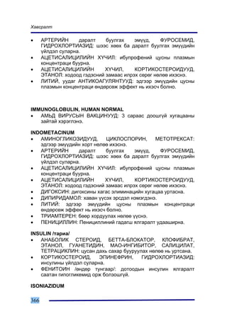 Õàâñðàëò

•     ÀÐÒÅÐÈÉÍ      äàðàëò    áóóëãàõ    ýì¿¿ä,    ÔÓÐÎÑÅÌÈÄ,
      ÃÈÄÐÎÕËÎÐÒÈÀÇÈÄ: øýýñ õººõ áà äàðàëò áóóëãàõ ýì¿¿äèéí
      ¿éëäýë ñóëàðíà.
•     ÀÖÅÒÈÑÀËÈÖÈËÈÉÍ Õ¯×ÈË: èáóïðîôåíèé öóñíû ïëàçìûí
      êîíöåíòðàöè áóóðíà.
•     ÀÖÅÒÈÑÀËÈÖÈËÈÉÍ         Õ¯×ÈË,     ÊÎÐÒÈÊÎÑÒÅÐÎÈÄÓÓÄ,
      ÝÒÀÍÎË: õîäîîä ãýäýñíèé çàìààñ èëðýõ ñºðºã íºëºº èõýñíý.
•     ËÈÒÈÉ, óóäàã ÀÍÒÈÊÎÀÃÓËßÍÒÓÓÄ: ýäãýýð ýì¿¿äèéí öóñíû
      ïëàçìûí êîíöåíòðàöè ºíäºðñºæ ýôôåêò íü èõýñ÷ áîëíî.



IMMUNOGLOBULIN, HUMAN NORMAL
•  ÀÌÜÄ ÂÈÐÓÑÛÍ ÂÀÊÖÈÍÓÓÄ: 3 ñàðààñ äîîøã¿é õóãàöààíû
   çàéòàé õýðýãëýíý.

INDOMETACINUM
•  ÀÌÈÍÎÃËÈÊÎÇÈÄÓÓÄ,        ÖÈÊËÎÑÏÎÐÈÍ,       ÌÅÒÎÒÐÅÊÑÀÒ:
   ýäãýýð ýì¿¿äèéí õîðò íºëºº èõýñíý.
•  ÀÐÒÅÐÈÉÍ      äàðàëò     áóóëãàõ   ýì¿¿ä,    ÔÓÐÎÑÅÌÈÄ,
   ÃÈÄÐÎÕËÎÐÒÈÀÇÈÄ: øýýñ õººõ áà äàðàëò áóóëãàõ ýì¿¿äèéí
   ¿éëäýë ñóëàðíà.
•  ÀÖÅÒÈÑÀËÈÖÈËÈÉÍ Õ¯×ÈË: èáóïðîôåíèé öóñíû ïëàçìûí
   êîíöåíòðàöè áóóðíà.
•  ÀÖÅÒÈÑÀËÈÖÈËÈÉÍ          Õ¯×ÈË,    ÊÎÐÒÈÊÎÑÒÅÐÎÈÄÓÓÄ,
   ÝÒÀÍÎË: õîäîîä ãýäýñíèé çàìààñ èëðýõ ñºðºã íºëºº èõýñíý.
•  ÄÈÃÎÊÑÈÍ: äèãîêñèíû õàãàñ ýëèìèíàöèéí õóãàöàà óðòàñíà.
•  ÄÈÏÈÐÈÄÀÌÎË: õàâàí ¿¿ñýõ ýðñäýë íýìýãäýíý.
•  ËÈÒÈÉ: ýäãýýð ýì¿¿äèéí öóñíû ïëàçìûí êîíöåíòðàöè
   ºíäºðñºæ ýôôåêò íü èõýñ÷ áîëíî.
•  ÒÐÈÀÌÒÅÐÅÍ: áººð õîðäóóëàõ íºëºº ¿¿ñíý.
•  ÏÅÍÈÖÈËËÈÍ: Ïåíèöèëëèíèé ãàäàãø ÿëãàðàëò óäààøèðíà.

INSULIN /òàðèà/
•  ÀÍÀÁÎËÈÊ ÑÒÅÐÎÈÄ, ÁÅÒÒÀ-ÁËÎÊÀÒÎÐ, ÊËÎÔÈÁÐÀÒ,
   ÝÒÀÍÎË, ÃÓÀÍÅÒÈÄÈÍ, ÌÀÎ-ÈÍÃÈÁÈÒÎÐ, ÑÀËÈÖÈËÀÒ,
   ÒÅÒÐÀÖÈÊËÈÍ: öóñàí äàõü ñàõàð áóóðóóëàõ íºëºº íü óðòñàíà.
•  ÊÎÐÒÈÊÎÑÒÅÐÎÈÄ,       ÝÏÈÍÅÔÐÈÍ,     ÃÈÄÐÎÕËÎÐÒÈÀÇÈÄ:
   èíñóëèíû ¿éëäýë ñóëàðíà.
•  ÔÅÍÈÒÎÈÍ /ºíäºð òóíãààð/: äîòîîäûí èíñóëèí ÿëãàðàëò
   ñààòàí ãèïîãëèêåìèä îðæ áîëçîøã¿é.

ISONIAZIDUM

366
 