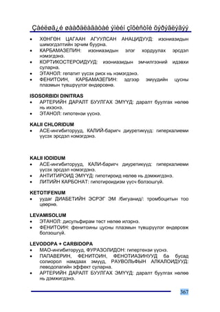 Çàéëøã¿é øààðäëàãàòàé ýìèéí çîõèñòîé õýðýãëýãýý
•   ÕªÍÃªÍ ÖÀÃÀÀÍ ÀÃÓÓËÑÀÍ ÀÍÀÖÈÄÓÓÄ: èçîíèàçèäûí
    øèìýãäýëòèéí ýð÷èì áóóðíà.
•   ÊÀÐÁÀÌÀÇÅÏÈÍ: èçîíèàçèäûí ýëýã õîðäóóëàõ ýðñäýë
    íýìýãäýíý.
•   ÊÎÐÒÈÊÎÑÒÅÐÎÈÄÓÓÄ: èçîíèàçèäûí ýì÷èëãýýíèé èäýâõè
    ñóëàðíà.
•   ÝÒÀÍÎË: ãåïàòèò ¿¿ñýõ ðèñê íü íýìýãäýíý.
•   ÔÅÍÈÒÎÈÍ, ÊÀÐÁÀÌÀÇÅÏÈÍ: ýäãýýð ýì¿¿äèéí öóñíû
    ïëàçìûí ò¿âøð¿¿ëýã ºíäºðñºíº.

ISOSORBIDI DINITRAS
•  ÀÐÒÅÐÈÉÍ ÄÀÐÀËÒ ÁÓÓËÃÀÕ ÝÌ¯¯Ä: äàðàëò áóóëãàõ íºëºº
   íü èõýñíý.
•  ÝÒÀÍÎË: ãèïîòåíçè ¿¿ñíý.

KALII CHLORIDUM
•  ÀÑÅ-èíãèáèòîðóóä, ÊÀËÈÉ-áàðèã÷ äèóðåòèê¿¿ä: ãèïåðêàëèåìè
   ¿¿ñýõ ýðñäýë íýìýãäýíý.



KALII IODIDUM
•  ÀÑÅ-èíãèáèòîðóóä, ÊÀËÈ-áàðèã÷ äèóðåòèê¿¿ä: ãèïåðêàëèåìè
   ¿¿ñýõ ýðñäýë íýìýãäýíý.
•  ÀÍÒÈÒÈÐÎÈÄ ÝÌ¯¯Ä: ãèïîòèðîèä íºëºº íü äýìæèãäýíý.
•  ËÈÒÈÉÍ ÊÀÐÁÎÍÀÒ: ãèïîòèðîèäèçì ¿¿ñ÷ áîëçîøã¿é.

KETOTIFENUM
•  óóäàã ÄÈÀÁÅÒÈÉÍ ÝÑÐÝÃ ÝÌ /áèãóàíèä/: òðîìáîöèòûí òîî
   öººðíº.

LEVAMISOLUM
•  ÝÒÀÍÎË: äèñóëüôèðàì òºñò íºëºº èëýðíý.
•  ÔÅÍÈÒÎÈÍ: ôåíèòîèíû öóñíû ïëàçìûí ò¿âøð¿¿ëýã ºíäºðñºæ
   áîëçîøã¿é.

LEVODOPA + CARBIDOPA
•  ÌÀÎ-èíãèáèòîðóóä, ÔÓÐÀÇÎËÈÄÎÍ: ãèïåðòåíçè ¿¿ñíý.
•  ÏÀÏÀÂÅÐÈÍ, ÔÅÍÈÒÎÈÍ, ÔÅÍÎÒÈÀÇÈÍÓÓÄ áà áóñàä
   ñîëèîðîë íàìäààõ ýì¿¿ä, ÐÀÓÂÎËÜÔÛÍ ÀËÊÀËÎÈÄÓÓÄ:
   ëåâîäîïàãèéí ýôôåêò ñóëàðíà.
•  ÀÐÒÅÐÈÉÍ ÄÀÐÀËÒ ÁÓÓËÃÀÕ ÝÌ¯¯Ä: äàðàëò áóóëãàõ íºëºº
   íü äýìæèãäýíý.

                                                       367
 