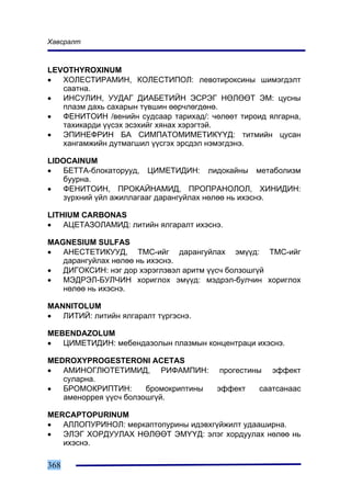 Õàâñðàëò



LEVOTHYROXINUM
•  ÕÎËÅÑÒÈÐÀÌÈÍ, ÊÎËÅÑÒÈÏÎË: ëåâîòèðîêñèíû øèìýãäýëò
   ñààòíà.
•  ÈÍÑÓËÈÍ, ÓÓÄÀÃ ÄÈÀÁÅÒÈÉÍ ÝÑÐÝÃ ÍªËªªÒ ÝÌ: öóñíû
   ïëàçì äàõü ñàõàðûí ò¿âøèí ººð÷ëºãäºíº.
•  ÔÅÍÈÒÎÈÍ /âåíèéí ñóäñààð òàðèõàä/: ÷ºëººò òèðîèä ÿëãàðíà,
   òàõèêàðäè ¿¿ñýõ ýñýõèéã õÿíàõ õýðýãòýé.
•  ÝÏÈÍÅÔÐÈÍ ÁÀ ÑÈÌÏÀÒÎÌÈÌÅÒÈÊ¯¯Ä: òèòìèéí öóñàí
   õàíãàìæèéí äóòìàãøèë ¿¿ñãýõ ýðñäýë íýìýãäýíý.

LIDOCAINUM
•   ÁÅÒÒÀ-áëîêàòîðóóä, ÖÈÌÅÒÈÄÈÍ: ëèäîêàéíû ìåòàáîëèçì
    áóóðíà.
•   ÔÅÍÈÒÎÈÍ, ÏÐÎÊÀÉÍÀÌÈÄ, ÏÐÎÏÐÀÍÎËÎË, ÕÈÍÈÄÈÍ:
    ç¿ðõíèé ¿éë àæèëëàãààã äàðàíãóéëàõ íºëºº íü èõýñíý.

LITHIUM CARBONAS
•   ÀÖÅÒÀÇÎËÀÌÈÄ: ëèòèéí ÿëãàðàëò èõýñíý.

MAGNESIUM SULFAS
•  ÀÍÅÑÒÅÒÈÊÓÓÄ, ÒÌÑ-èéã äàðàíãóéëàõ ýì¿¿ä: ÒÌÑ-èéã
   äàðàíãóéëàõ íºëºº íü èõýñíý.
•  ÄÈÃÎÊÑÈÍ: íýã äîð õýðýãëýâýë àðèòì ¿¿ñ÷ áîëçîøã¿é
•  ÌÝÄÐÝË-ÁÓË×ÈÍ õîðèãëîõ ýì¿¿ä: ìýäðýë-áóë÷èí õîðèãëîõ
   íºëºº íü èõýñíý.

MANNITOLUM
•  ËÈÒÈÉ: ëèòèéí ÿëãàðàëò ò¿ðãýñíý.

MEBENDAZOLUM
•  ÖÈÌÅÒÈÄÈÍ: ìåáåíäàçîëûí ïëàçìûí êîíöåíòðàöè èõýñíý.

MEDROXYPROGESTERONI ACETAS
•  ÀÌÈÍÎÃËÞÒÅÒÈÌÈÄ, ÐÈÔÀÌÏÈÍ:           ïðîãåñòèíû   ýôôåêò
   ñóëàðíà.
•  ÁÐÎÌÎÊÐÈÏÒÈÍ:       áðîìîêðèïòèíû    ýôôåêò    ñààòñàíààñ
   àìåíîððåÿ ¿¿ñ÷ áîëçîøã¿é.

MERCAPTOPURINUM
•  ÀËËÎÏÓÐÈÍÎË: ìåðêàïòîïóðèíû èäýâõã¿éæèëò óäààøèðíà.
•  ÝËÝÃ ÕÎÐÄÓÓËÀÕ ÍªËªªÒ ÝÌ¯¯Ä: ýëýã õîðäóóëàõ íºëºº íü
   èõýñíý.

368
 