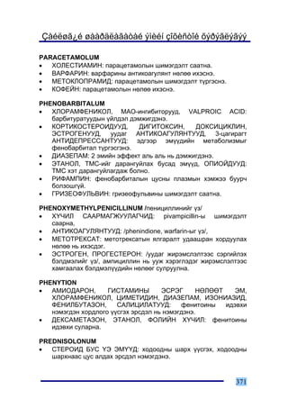Çàéëøã¿é øààðäëàãàòàé ýìèéí çîõèñòîé õýðýãëýãýý

PARACETAMOLUM
•  ÕÎËÅÑÒÈÀÌÈÍ: ïàðàöåòàìîëûí øèìýãäýëò ñààòíà.
•  ÂÀÐÔÀÐÈÍ: âàðôàðèíû àíòèêîàãóëÿíò íºëºº èõýñíý.
•  ÌÅÒÎÊËÎÏÐÀÌÈÄ: ïàðàöåòàìîëûí øèìýãäýëò ò¿ðãýñíý.
•  ÊÎÔÅÉÍ: ïàðàöåòàìîëûí íºëºº èõýñíý.

PHENOBARBITALUM
•  ÕËÎÐÀÌÔÅÍÈÊÎË, ÌÀÎ-èíãèáèòîðóóä, VALPROIC ACID:
   áàðáèòóðàòóóäûí ¿éëäýë äýìæèãäýíý.
•  ÊÎÐÒÈÊÎÑÒÅÐÎÈÄÓÓÄ,        ÄÈÃÈÒÎÊÑÈÍ,    ÄÎÊÑÈÖÈÊËÈÍ,
   ÝÑÒÐÎÃÅÍÓÓÄ, óóäàã ÀÍÒÈÊÎÀÃÓËßÍÒÓÓÄ, 3-öàãèðàãò
   ÀÍÒÈÄÅÏÐÅÑÑÀÍÒÓÓÄ: ýäãýýð ýì¿¿äèéí ìåòàáîëèçìûã
   ôåíîáàðáèòàë ò¿ðãýñãýíý.
•  ÄÈÀÇÅÏÀÌ: 2 ýìèéí ýôôåêò àëü àëü íü äýìæèãäýíý.
•  ÝÒÀÍÎË, ÒÌÑ-èéã äàðàíãóéëàõ áóñàä ýì¿¿ä, ÎÏÈÎÉÄÓÓÄ:
   ÒÌÑ õýò äàðàíãóéëàãäàæ áîëíî.
•  ÐÈÔÀÌÏÈÍ: ôåíîáàðáèòàëûí öóñíû ïëàçìûí õýìæýý áóóð÷
   áîëçîøã¿é.
•  ÃÐÈÇÅÎÔÓËÜÂÈÍ: ãðèçåîôóëüâèíû øèìýãäýëò ñààòíà.

PHENOXYMETHYLPENICILLINUM /ïåíèöèëëèíèéã ¿ç/
•  Õ¯×ÈË ÑÀÀÐÌÀÃÆÓÓËÀÃ×ÈÄ: pivampicillin-û øèìýãäýëò
   ñààðíà,
•  ÀÍÒÈÊÎÀÃÓËßÍÒÓÓÄ: /phenindione, warfarin-ûã ¿ç/,
•  ÌÅÒÎÒÐÅÊÑÀÒ: ìåòîòðåêñàòûí ÿëãàðàëò óäààøðàí õîðäóóëàõ
   íºëºº íü èõýñäýã.
•  ÝÑÒÐÎÃÅÍ, ÏÐÎÃÅÑÒÅÐÎÍ: /óóäàã æèðýìñëýëòýýñ ñýðãèéëýõ
   áýëäìýëèéã ¿ç/, àìïèöèëëèí íü óóæ õýðýãëýäýã æèðýìñëýëòýýñ
   õàìãààëàõ áýëäìýë¿¿äèéí íºëººã ñóëðóóëíà.

PHENYTION
•  ÀÌÈÎÄÀÐÎÍ,       ÃÈÑÒÀÌÈÍÛ        ÝÑÐÝÃ      ÍªËªªÒ    ÝÌ,
   ÕËÎÐÀÌÔÅÍÈÊÎË, ÖÈÌÅÒÈÄÈÍ, ÄÈÀÇÅÏÀÌ, ÈÇÎÍÈÀÇÈÄ,
   ÔÅÍÈËÁÓÒÀÇÎÍ,       ÑÀËÈÖÈËÀÒÓÓÄ:       ôåíèòîèíû   èäýâõè
   íýìýãäýí õîðäëîãî ¿¿ñãýõ ýðñäýë íü íýìýãäýíý.
•  ÄÅÊÑÀÌÅÒÀÇÎÍ, ÝÒÀÍÎË, ÔÎËÈÉÍ Õ¯×ÈË: ôåíèòîèíû
   èäýâõè ñóëàðíà.

PREDNISOLONUM
•  ÑÒÅÐÎÈÄ ÁÓÑ ¯Ý ÝÌ¯¯Ä: õîäîîäíû øàðõ ¿¿ñãýõ, õîäîîäíû
   øàðõíààñ öóñ àëäàõ ýðñäýë íýìýãäýíý.


                                                         371
 