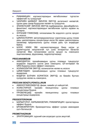 Õàâñðàëò

•     ÐÈÔÀÌÈÖÈÍ: êîðòèêîñòåðîèäûí ìåòàáîëèçìûã ò¿ðãýñãýí
      ýôôåêòèéã íü ñóëðóóëäàã
•     ×ÈÕÐÈÉÍ ØÈÆÈÍÃ ÝÌ×ËÝÕ ÝÌ¯¯Ä: àíòàãîíèñò íºëººòýé.
      Öóñàí äàõü ñàõàð áóóðóóëàõ íºëººã íü ñóëðóóëíà.
•     ÝÏÈËÅÏÑÈÉÃ ÝÌ×ËÝÕ ÝÌ¯¯Ä /êàðáàìàçåïèí, ôåíîáàðáèòîë,
      ôåíèòîèí/: êîðòèêîñòåðîèîäûí ìåòàáîëèçì ò¿ðãýñ÷ èäýâõè íü
      ñóëàðíà.
•     Ç¯ÐÕÍÈÉ ÃËÈÊÎÇÈÄ: ãèïîêàëèåìè áà õîðäëîãî ¿¿ñãýõ ýðñäýë
      íü èõýñíý.
•     ÖÈÊËÎÑÏÎÐÈÍ: ìåòèëïðåäíèçîëîíûã õýðýãëýõýä öóñíû ïëàçì
      äàõü öèêëîñïîðèíû êîíöåíòðàöè èõñýõ áà õàðèí öèêëîñïîðèíû
      íºëººãººð ïðåäíèçîëîíû öóñíû ïëàçì äàõü òóí ºíäºðñäºã
      áàéíà.
•     ØÝÝÑ ÕªªÕ ÝÌ: êîðòèêîñòåðîèäóóä áèåä íàòðè óñ
      õóðèìòëóóëàõ õàíäëàãàòàé òóë øýýñ ÿëãàðàëòûã áàãàñãàõ
      íºëººòýé. Ìºí ãèïîêàëèåìè ¿¿ñãýõ ýðñäýë íü íýìýãäýíý
      /àöåòàçîëàìèä, ôóðîñåìèä, ãèäðîõëîðòèàçèä/.

PROCAINAMIDUM
•  ÀÌÈÎÄÀÐÎÍ: ïðîêàéíàìèäûí öóñíû ïëàçìûí ò¿âøð¿¿ëýã
   ºíäºðñºí õîðäëîãî ¿¿ñãýõ ðèñê íýìýãäýíý, QT-èíòåðâàë áà
   QRS-á¿ðäýëä èëðýõ ýôôåêò íýìýãäýíý.
•  ÕÎËÈÍÎËÈÒÈÊ ÝÌ¯¯Ä: õîëèíîëèòèê íºëºº íü èõýñíý
•  ÖÈÌÅÒÈÄÈÍ: ïðîêàéíàìèäûí öóñíû ïëàçìûí ò¿âøð¿¿ëýã
   ºíäºðñºíº.
•  ÌÝÄÐÝË ÁÓË×ÈÍ ÕÎÐÈÃËÎÕ ÝÌ¯¯Ä: èõ áèåèéí áóë÷èí
   ñóëðóóëàõ íºëºº íü íýìýãäýíý.

PROCAINI BENZYLPENICILLINUM
•  ÀÌÈÍÎÃËÈÊÎÇÈÄÓÓÄ: ôèçèê, õèìèéí ¿ë íèéöýëòýé.
•  ÕÎËÅÑÒÈÏÎË: ïðîêàéí ïåíèöèëëèíû öóñíû ïëàçìûí
   êîíöåíòðàöè áóóðíà.
•  ÏÐÎÁÅÍÅÖÈÄ: ïðîêàéí ïåíèöèëëèíû öóñíû ïëàçìûí
   êîíöåíòðàöè ºíäºðñºíº.

PROGESTERONUM
•  ÁÀÐÁÈÒÓÐÀÒ, ÊÀÐÁÀÌÀÇÅÏÈÍ, ÐÈÔÀÌÏÈÖÈÍ: ïðîãåñòåðîíû
   ýôôåêò áóóðíà.
•  ÁÐÎÌÎÊÐÈÏÒÈÍ: áðîìîêðèïòèíû ýôôåêò ñóëðàí àìåíîððåÿ
   ¿¿ñ÷ áîëçîøã¿é.

PROMETHAZINUM
•  ÝÐÈÒÐÎÌÈÖÈÍ: ç¿ðõíèé õýì àëäàãäàë ¿¿ñýõ àþóëòàé.


372
 