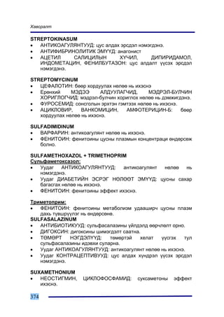 Õàâñðàëò

STREPTOKINASUM
•  ÀÍÒÈÊÎÀÃÓËßÍÒÓÓÄ: öóñ àëäàõ ýðñäýë íýìýãäýíý.
•  ÀÍÒÈÔÈÁÐÈÍÎËÈÒÈÊ ÝÌ¯¯Ä: àíàãîíèñò
•  ÀÖÅÒÈË     ÑÀËÈÖÈËÛÍ       Õ¯×ÈË,       ÄÈÏÈÐÈÄÀÌÎË,
   ÈÍÄÎÌÅÒÀÖÈÍ, ÔÅÍÈËÁÓÒÀÇÎÍ: öóñ àëäàëò ¿¿ñýõ ýðñäýë
   íýìýãäýíý.

STREPTOMYCINUM
•  ÖÅÔÀËÎÒÈÍ: áººð õîðäóóëàõ íºëºº íü èõýñíý
•  Åðºíõèé     ÌÝÄÝÝ       ÀËÄÓÓËÀÃ×ÈÄ,    ÌÝÄÐÝË-ÁÓË×ÈÍ
   ÕÎÐÈÃËÎÃ×ÈÄ: ìýäðýë-áóë÷èí õîðèãëîõ íºëºº íü äýìæèãäýíý.
•  ÔÓÐÎÑÅÌÈÄ: ñîíñãîëûí ýðõòýí ãýìòýýõ íºëºº íü èõýñíý.
•  ÀÖÈÊËÎÂÈÐ,      ÂÀÍÊÎÌÈÖÈÍ,     ÀÌÔÎÒÅÐÈÖÈÍ-Á:       áººð
   õîðäóóëàõ íºëºº íü èõýñíý.

SULFADIMIDINUM
•  ÂÀÐÔÀÐÈÍ: àíòèêîàãóëÿíò íºëºº íü èõýñíý.
•  ÔÅÍÈÒÎÈÍ: ôåíèòîèíû öóñíû ïëàçìûí êîíöåíòðàöè ºíäºðñºæ
   áîëíî.

SULFAMETHOXAZOL + TRIMETHOPRIM
Ñóëüôàìåòîêñàçîë:
•  Óóäàã    ÀÍÒÈÊÎÀÃÓËßÍÒÓÓÄ:   àíòèêîàãóëÿíò íºëºº íü
   íýìýãäýíý.
•  Óóäàã ÄÈÀÁÅÒÈÉÍ ÝÑÐÝÃ ÍªËªªÒ ÝÌ¯¯Ä: öóñíû ñàõàð
   áàãàñãàõ íºëºº íü èõýñíý.
•  ÔÅÍÈÒÎÈÍ: ôåíèòîèíû ýôôåêò èõýñíý.

Òðèìåòîïðèì:
•  ÔÅÍÈÒÎÈÍ: ôåíèòîèíû ìåòàáîëèçì óäààøèð÷ öóñíû ïëàçì
   äàõü ò¿âøð¿¿ëýã íü ºíäºðñºíº.
SULFASALAZINUM
•  ÀÍÒÈÁÈÎÒÈÊÓÓÄ: ñóëüôàñàëàçèíû ¿éëäýëä ººð÷ëºëò îðíî.
•  ÄÈÃÎÊÑÈÍ: äèãîêñèíû øèìýãäýëò ñààòíà.
•  ÒªÌªÐÒ     ÍÝÃÄÝË¯¯Ä:      òºìºðòýé  õåëàò  ¿¿ñãýõ   òóë
   ñóëüôàñàëàçèíû èäýâõè ñóëàðíà.
•  Óóäàã ÀÍÒÈÊÎÀÃÓËßÍÒÓÓÄ: àíòèêîàãóëÿíò íºëºº íü èõýñíý.
•  Óóäàã ÊÎÍÒÐÀÖÅÏÒÈÂÓÓÄ: öóñ àëäàõ õ¿íäðýë ¿¿ñýõ ýðñäýë
   íýìýãäýíý.

SUXAMETHONIUM
•  ÍÅÎÑÒÈÃÌÈÍ,     ÖÈÊËÎÔÎÑÔÀÌÈÄ:      ñóêñàìåòîíû   ýôôåêò
   èõýñíý.

374
 