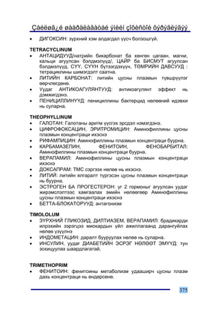 Çàéëøã¿é øààðäëàãàòàé ýìèéí çîõèñòîé õýðýãëýãýý
•   ÄÈÃÎÊÑÈÍ: ç¿ðõíèé õýì àëäàãäàë ¿¿ñ÷ áîëçîøã¿é.

TETRACYCLINUM
•  ÀÍÒÀÖÈÄÓÓÄ/íàòðèéí áèêàðáîíàò áà õºíãºí öàãààí, ìàãíè,
   êàëüöè àãóóëñàí áýëäìýë¿¿ä/, ÖÀÉÐ áà ÁÈÑÌÓÒ àãóóëñàí
   áýëäìýë¿¿ä, Ñ¯¯, Ñ¯¯Í á¿òýýãäýõ¿¿í, ÒªÌÐÈÉÍ ÄÀÂÑÓÓÄ :
   òåòðàöèêëèíû øèìýãäýëò ñààòíà.
•  ËÈÒÈÉÍ ÊÀÐÁÎÍÀÒ: ëèòèéí öóñíû ïëàçìûí ò¿âøð¿¿ëýã
   ººð÷ëºãäºíº.
•  Óóäàã ÀÍÒÈÊÎÀÃÓËßÍÒÓÓÄ: àíòèêîàãóëÿíò ýôôåêò íü
   äýìæèãäýíý.
•  ÏÅÍÈÖÈËËÈÍ¯¯Ä: ïåíèöèëëèíû áàêòåðöèä íºëººíèé èäýâõè
   íü ñóëàðíà.

THEOPHYLLINUM
•  ÃÀËÎÒÀÍ: Ãàëîòàíû àðèòì ¿¿ñãýõ ýðñäýë íýìýãäýíý.
•  ÖÈÔÐÎÔÎÊÑÀÖÈÍ, ÝÐÈÒÐÎÌÈÖÈÍ: Àìèíîôèëëèíû öóñíû
   ïëàçìûí êîíöåíòðàöè èõýñíý
•  ÐÈÔÀÌÏÈÖÈÍ: Àìèíîôèëëèíû ïëàçìûí êîíöåíòðàöè áóóðíà.
•  ÊÀÐÁÀÌÀÇÅÏÈÍ,          ÔÅÍÈÒÎÈÍ,         ÔÅÍÎÁÀÐÁÈÒÀË:
   Àìèíîôèëëèíû ïëàçìûí êîíöåíòðàöè áóóðíà.
•  ÂÅÐÀÏÀÌÈË: Àìèíîôèëëèíû öóñíû ïëàçìûí êîíöåíòðàöè
   èõýñíý
•  ÄÎÊÑÀÏÐÀÌ: ÒÌÑ ñýðãýýõ íºëºº íü èõýñíý.
•  ËÈÒÈÉ: ëèòèéí ÿëãàðàëò ò¿ðãýñýí öóñíû ïëàçìûí êîíöåíòðàöè
   íü áóóðíà.
•  ÝÑÒÐÎÃÅÍ ÁÀ ÏÐÎÃÅÑÒÅÐÎÍ: óã 2 ãîðìîíûã àãóóëñàí óóäàã
   æèðýìñëýëòýýñ õàìãààëàõ ýìèéí íºëººãººð Àìèíîôèëëèíû
   öóñíû ïëàçìûí êîíöåíòðàöè èõýñíý
•  ÁÅÒÒÀ-ÁËÎÊÀÒÎÐÓÓÄ: àíòàãîíèçì

TIMOLOLUM
•  Ç¯ÐÕÍÈÉ ÃËÈÊÎÇÈÄ, ÄÈËÒÈÀÇÅÌ, ÂÅÐÀÏÀÌÈË: áðàäèêàðäè
   èëðýõèéí çýðýãöýý ìèîêàðäûí ¿éë àæèëëàãààíä äàðàíãóéëàõ
   íºëºº ¿ç¿¿ëíý
•  ÈÍÄÎÌÅÒÀÖÈÍ: äàðàëò áóóðóóëàõ íºëºº íü ñóëàðíà.
•  ÈÍÑÓËÈÍ, óóäàã ÄÈÀÁÅÒÈÉÍ ÝÑÐÝÃ ÍªËªªÒ ÝÌ¯¯Ä: òóí
   çîõèöóóëàõ øààðäëàãàòàé.


TRIMETHOPRIM
•  ÔÅÍÈÒÎÈÍ: ôåíèòîèíû ìåòàáîëèçì óäààøèð÷ öóñíû ïëàçì
   äàõü êîíöåíòðàöè íü ºíäºðñºíº.

                                                        375
 