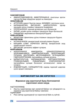 Õàâñðàëò



VANCOMYCINUM
•  ÀÌÈÍÎÃËÈÊÎÇÈÄÓÓÄ, ÀÌÔÎÒÅÐÈÖÈÍ-Á: ñîíñãîëûí ýðõòýí
   ãýìòýýõ áà áººð õîðäóóëàõ ýðñäýë íü íýìýãäýíý
VERAPAMILUM
•  ÀÐÒÅÐÈÉÍ äàðàëò áóóëãàõ ýì¿¿ä, ÕÈÍÈÄÈÍ: ãèïîòåíçè ¿¿ñíý.
•  ÊÀÐÁÀÌÀÇÅÏÈÍ,       ÄÈÃÎÊÑÈÍ,      ÖÈÊËÎÑÏÎÐÈÍ:    ýäãýýð
   ýì¿¿äèéí öóñíû ïëàçìûí ò¿âøð¿¿ëýã ºíäºðñºíº.
•  ÏÐÎÏÐÀÍÎËÎË: ç¿ðõíèé äóòìàãøèë ¿¿ñ÷ áîëçîøã¿é.
•  ËÈÒÈÉ: ëèòèéí öóñíû ïëàçìûí ò¿âøð¿¿ëýã áóóð÷ áîëçîøã¿é.
•  ÐÈÔÀÌÏÈÍ: âåðàïàìèëûí áèîõ¿ðýõ¿é áóóðíà.
VINBLASTINUM
•  ÔÅÍÈÒÎÈÍ: ôåíèòîèíû öóñíû ïëàçìûí ò¿âøð¿¿ëýã áóóðíà.
VINCRISTINUM
•  ÀÑÏÀÐÀÃÈÍÀÇÀ: âèíêðèñòèíèé ýëýãíèé êëèðåíñ áóóðíà.
•  ÊÀËÖÈÉÍ ÑÓÂÀÃ ÕÎÐÈÃËÎÕ ÝÌ¯¯Ä: âèíêðèñòèíèé ýñýä
   õóðèìòëàãäàëò èõýñíý.
•  ÄÈÃÎÊÑÈÍ: äèãîêñèíû ýôôåêò ñóëàðíà.
WARFARINUM
•  ÀËËÎÏÓÐÈÍÎË,         ÀÌÈÎÄÀÐÎÍ,        ÖÅÔÀËÎÑÏÎÐÈÍÓÓÄ,
   ÕËÎÐÀÌÔÅÍÈÊÎË, ÖÈÔÐÎÔËÎÊÑÀÖÈÍ, ÝÐÈÒÐÎÌÈÖÈÍ,
   ÃÅÏÀÐÈÍ, ÈÁÓÏÐÎÔÅÍ, ÌÅÒÐÎÍÈÄÀÇÎË, ÒÅÒÐÀÖÈÊËÈÍ,
   ÃÈÄÐÎÕËÎÐÒÈÀÇÈÄ: ïðîòðîìáèíû õóãàöàà óðòàñíà.
•  ÁÀÐÁÈÒÓÐÀÒÓÓÄ,       ÊÀÐÁÀÌÀÇÅÏÈÍ,       ÊÎÐÒÈÊÎÑÒÅÐÎÈÄ,
   ÃÐÈÇÅÎÔÓËÜÂÈÍ,        ÐÈÔÀÌÏÈÖÈÍ,         ÑÏÈÐÎÍÎËÀÊÒÎÍ:
   ïðîòðîìáèíû õóãàöàà áîãèíîñîí àíòèêîàãóëÿíò íºëºº íü
   ñóëàðíà.
•  ÈÍÄÎÌÅÒÀÖÈÍ, ÑÀËÈÖÈËÀÒÓÓÄ: õîäîîä ãýäýñíèé øàðõëàà
   ¿¿ñýõ ýðñäýë íýìýãäýíý.



           ÆÈÐÝÌÑËÝËÒ ÁÀ ÝÌ ÕÝÐÝÃËÝÝ

      Æèðýìñýí ¿åä õýðýãëýõã¿é áóþó áîëãîîìæòîé
               õýðýãëýâýë çîõèõ ýì¿¿ä
ÀÖÅÒÀÇÎËÀÌÈÄ
•  Àìüòíû ñóäàëãààãààð õîðò íºëººòýé áàéñàí òóë ¿éëäâýðëýã÷ íü
   æèðýìñýí ¿åä õýðýãëýõã¿é áàéõûã çºâëºñºí
ÀÖÈÊËÎÂÈÐ
•  Ðèñê ñàéòàð ñóäëàãäààã¿é òóë õýðýãëýõã¿é áàéõ íü ç¿éòýé.


376
 