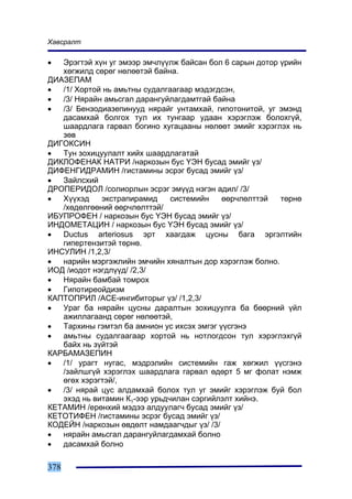 Õàâñðàëò

•  Ýðýãòýé õ¿í óã ýìýýð ýì÷ë¿¿ëæ áàéñàí áîë 6 ñàðûí äîòîð ¿ðèéí
   õºãæèëä ñºðºã íºëººòýé áàéíà.
ÄÈÀÇÅÏÀÌ
•  /1/ Õîðòîé íü àìüòíû ñóäàëãààãààð ìýäýãäñýí,
•  /3/ Íÿðàéí àìüñãàë äàðàíãóéëàãäàìòãàé áàéíà
•  /3/ Áåíçîäèàçåïèíóóä íÿðàéã óíòàìõàé, ãèïîòîíèòîé, óã ýìýíä
   äàñàìõàé áîëãîõ òóë èõ òóíãààð óäààí õýðýãëýæ áîëîõã¿é,
   øààðäëàãà ãàðâàë áîãèíî õóãàöààíû íºëººò ýìèéã õýðýãëýõ íü
   çºâ
ÄÈÃÎÊÑÈÍ
•  Òóí çîõèöóóëàëò õèéõ øààðäëàãàòàé
ÄÈÊËÎÔÅÍÀÊ ÍÀÒÐÈ /íàðêîçûí áóñ ¯ÝÍ áóñàä ýìèéã ¿ç/
ÄÈÔÅÍÃÈÄÐÀÌÈÍ /ãèñòàìèíû ýñðýã áóñàä ýìèéã ¿ç/
•  Çàéëñõèé
ÄÐÎÏÅÐÈÄÎË /ñîëèîðëûí ýñðýã ýì¿¿ä íýãýí àäèë/ /3/
•  Õ¿¿õýä    ýêñòðàïèðàìèä     ñèñòåìèéí    ººð÷ëºëòòýé   òºðíº
   /õºäºëãººíèé ººð÷ëºëòòýé/
ÈÁÓÏÐÎÔÅÍ / íàðêîçûí áóñ ¯ÝÍ áóñàä ýìèéã ¿ç/
ÈÍÄÎÌÅÒÀÖÈÍ / íàðêîçûí áóñ ¯ÝÍ áóñàä ýìèéã ¿ç/
•  Ductus arteriosus ýðò õààãäàæ öóñíû áàãà ýðãýëòèéí
   ãèïåðòåíçèòýé òºðíº.
ÈÍÑÓËÈÍ /1,2,3/
•  íàðèéí ìýðãýæëèéí ýì÷èéí õÿíàëòûí äîð õýðýãëýæ áîëíî.
ÈÎÄ /èîäîò íýãäë¿¿ä/ /2,3/
•  Íÿðàéí áàìáàé òîìðîõ
•  Ãèïîòèðåîéäèçì
ÊÀÏÒÎÏÐÈË /ÀÑÅ-èíãèáèòîðûã ¿ç/ /1,2,3/
•  Óðàã áà íÿðàéí öóñíû äàðàëòûí çîõèöóóëãà áà áººðíèé ¿éë
   àæèëëàãààíä ñºðºã íºëººòýé,
•  Òàðõèíû ãýìòýë áà àìíèîí óñ èõñýõ ýìãýã ¿¿ñãýíý
•  àìüòíû ñóäàëãààãààð õîðòîé íü íîòëîãäñîí òóë õýðýãëýõã¿é
   áàéõ íü ç¿éòýé
ÊÀÐÁÀÌÀÇÅÏÈÍ
•  /1/ óðàãò íóãàñ, ìýäðýëèéí ñèñòåìèéí ãàæ õºãæèë ¿¿ñãýíý
   /çàéëøã¿é õýðýãëýõ øààðäëàãà ãàðâàë ºäºðò 5 ìã ôîëàò íýìæ
   ºãºõ õýðýãòýé/,
•  /3/ íÿðàé öóñ àëäàìõàé áîëîõ òóë óã ýìèéã õýðýãëýæ áóé áîë
   ýõýä íü âèòàìèí Ê1-ýýð óðüä÷èëàí ñýðãèéëýëò õèéíý.
ÊÅÒÀÌÈÍ /åðºíõèé ìýäýý àëäóóëàã÷ áóñàä ýìèéã ¿ç/
ÊÅÒÎÒÈÔÅÍ /ãèñòàìèíû ýñðýã áóñàä ýìèéã ¿ç/
ÊÎÄÅÉÍ /íàðêîçûí ºâäºëò íàìäààã÷äûã ¿ç/ /3/
•  íÿðàéí àìüñãàë äàðàíãóéëàãäàìõàé áîëíî
•  äàñàìõàé áîëíî

378
 
