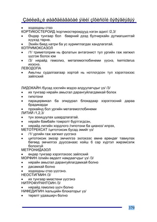 Çàéëøã¿é øààðäëàãàòàé ýìèéí çîõèñòîé õýðýãëýãýý
•  õîäîîäíû ñòàç
ÊÎÐÒÈÊÎÑÒÅÐÎÈÄ /êîðòèêîñòåðîèäóóä íýãýí àäèë/ /2,3/
•  ªíäºð òóíãààð áîë áººðíèé äýýä áóë÷èðõàéí äóòìàãøèëòàé
   õ¿¿õýä òºðíº.
•  Ýõèéí áèåä íàòðè áà óñ õóðèìòëàãäàõ õàíäëàãàòàé.
ÊÎÒÐÈÌÎÊÑÀÇÎË
•  /1/ òðèìåòîïðèì íü ôîëàòûí àíòàãîíèñò òóë óðãèéí ãàæ õºãæèë
   ¿¿ñãýæ áîëîõ þì
•  /3/ íÿðàéä ãåìîëèç, ìåòàãåìîãëîáèíåìè ¿¿ñíý, kernicterus
   èõýñíý.
ËÅÂÎÄÎÏÀ
•  Àìüòíû ñóäàëãààãààð õîðòîé íü íîòëîãäñîí òóë õýðýãëýõýýñ
   çàéëñõèé


ËÈÄÎÊÀÉÍ /áóñàä õýñãèéí ìýäýý àëäóóëàã÷äûã ¿ç/ /3/
•  èõ òóíãààð íÿðàéí àìüñãàë äàðàíãóéëàãäàìõàé áîëîõ
•  ãèïîòîíè
•  ïàðàöåðâèêàë áà ýïèäóðàë áëîêàäààð õýðýãëýñíèé äàðàà
   áðàäèêàðäè
•  ïðîêàéíä áîë óðãèéí ìåòàãåìîãëîáèíåìè
ËÈÒÈÉ /1,2,3/
•  òóí çîõèöóóëàõ øààðäëàãàòàé.
•  íÿðàéí áàìáàéí òîìðîëò á¿ðòãýãäñýí,
•  íÿðàéä ëèòèéí õîðäëîãî /ãèïîòîíè áà öèàíîç/ èëðýõ,
ÌÅÒÎÒÐÅÊÑÀÒ /öèòîòîêñèê áóñàä ýìèéã ¿ç/
•  /1/ óðãèéí ãàæ õºãæèë ¿¿ñãýíý
•  öèòîòîêñèê ýìýýð ýì÷èëãýý ýõëýõýýñ ºìíº åðºíäºã òàâèóëàõ
   áºãººä ýì÷èëãýý äóóññàíààñ õîéø 6 ñàð õ¿ðòýë æèðýìñýëæ
   áîëîõã¿é
ÌÅÒÐÎÍÈÄÀÇÎË
•  ºíäºð òóíãààð õýðýãëýõýýñ çàéëñõèé
ÌÎÐÔÈÍ /îïèéí ºâäºëò íàìäààã÷äûã ¿ç/ /3/
•  íÿðàéí àìüñãàë äàðàíãóéëàãäàìõàé áîëíî
•  äàñàìõàé áîëíî
•  õîäîîäíû ñòàç ¿¿ñãýíý.
ÍÅÎÑÒÈÃÌÈÍ /3/
•  èõ òóíãààð ìèàñòåíè ¿¿ñãýíý
ÍÈÒÐÎÔÓÐÀÍÒÎÈÍ /3/
•  íÿðàéä ãåìîëèç ¿¿ñ÷ áîëíî
ÍÈÔÅÄÈÏÈÍ /êàëüöèéí áëîêàòîðûã ¿ç/
•  òºðºëò óäààøèð÷ áîëíî


                                                          379
 
