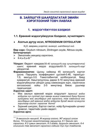 Ýìèéí çîõèñòîé õýðýãëýýíèé çàðèì àñóóäàë


       Â. ÇÀÉËØÃ¯É ØÀÀÐÄËÀÃÀÒÀÉ ÝÌÈÉÍ
            ÕÝÐÝÃËÝÝÍÈÉ ÒÎÂ× ËÀÂËÀÕ

              1. ÌÝÄÝÝÃ¯ÉÆ¯¯ËÝÕ ÁÝËÄÌÝË

1.1. Åðºíõèé ìýäýýã¿éæ¿¿ëýõ áýëäìýë, õ¿÷èëòºðºã÷

♦     Àçîòûí äóòóó èñýë, NITROGENIUM OXYDULATUM
           N2O, ºâºðìºö ¿íýðòýé, ºíãºã¿é, øàòäàãã¿é õèé.
ªºð íýðñ: Oxydum nitrosum, Dinitrogen oxyde, Nitrous oxyde.
Êàòåãîð÷èëàë:
   Ýìíýëãèéí íºõöºëä õýðýãëýíý.
   Ê-4,ê-5,ê-6/***

¯éëäýë: ªâäºëò íàìäààõ/35-40 ýçëýõ¿¿í%-îîð õ¿÷èëòºðºã÷òýé
  õàìò/, åðºíõèé ìýäýý àëäóóëàõ/65-75 ýçëýõ¿¿í%-îîð/
  ¿éëäýëòýé.
Ôàðìàêîêèíåòèê: Öóñíû ñèéâýíä 45 ýçëýõ¿¿í% õ¿ðòýë
  óóñíà. Ïàðöèàëü êîýôôèöèåíò öóñ/õèé-0.46, òàðõè/öóñ-
  1.0, ººõ/öóñ-3.0. Ãåìîãëîáèíòîé õîëáîãäîõã¿é, áèåä
  õóâèðàõã¿é. Àìüñãàëóóëñíû äàðàà 5-10 ìèíóòàíä åðºíõèé
  ìýäýýã¿éæ¿¿ëýõ ¿éëäýë äýýä õýìæýýíäýý õ¿ð÷, õýðýãëýõýý
  çîãñîîñíîîñ õîéø 2-5 ìèíóòàíä áèåýñ óóøãèàð
  ãàäàãøèëäàã.
Õýðýãëýõ çààëò:
•  Ìýñ çàñëûí åðºíõèé ìýäýý àëäóóëàëò /åðºíõèé ìýäýý
      àëäóóëàõ õ¿÷ ñóëòàé òóë çºâõºí æèæèã õýìæýýíèé áóþó áîãèíî
      õóãàöààíû ìýñ àæèëáàðûí ¿åä õýðýãëýíý, òîì õýìæýýíèé ìýñ
      àæèëáàðûí ¿åä åðºíõèé ìýäýý àëäóóëàõ áóñàä ýìèéã õ¿÷æ¿¿ëýõ
      çîðèëãîîð õîñëîí õýðýãëýæ áîëíî/
•  Ç¿ðõíèé øèãäýýñ, áýðòýë ãýìòýë, íîéð áóë÷èðõàéí öî÷ìîã
   ¿ðýâñýë, òºðºëòèéí ¿åèéí ºâäºëò.
Õýðýãëýõ àðãà:

***
  Ý-ýìíýëãèéí íºõöºëä, Æ-æîðîîð îëãîíî, ÆÃ-æîðã¿é îëãîæ
áîëíî, ÒÕ-òóñãàé õÿíàëòòàéãààð çàðöóóëíà, Ê-1 áàãèéí ýì÷
õýðýãëýíý, Ê-2 ñóìûí ýìíýëýãò, Ê-3 àéìàã, ä¿¿ðãèéí ýìíýëýãò, Ê-4
êëèíèêèéí òºâ ýìíýëýãò õýðýãëýíý ãýäãèéã òóñ òóñ òýìäýãëýâ.
 