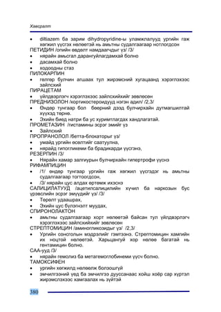 Õàâñðàëò

•   diltiazem áà çàðèì dihydropyridine-û óëàìæëàëóóä óðãèéí ãàæ
    õºãæèë ¿¿ñãýõ íºëººòýé íü àìüòíû ñóäàëãààãààð íîòëîãäñîí
ÏÅÒÈÄÈÍ /îïèéí ºâäºëò íàìäààã÷äûã ¿ç/ /3/
•   íÿðàéí àìüñãàë äàðàíãóéëàãäàìõàé áîëíî
•   äàñàìõàé áîëíî
•   õîäîîäíû ñòàç
ÏÈËÎÊÀÐÏÈÍ
•   ãºëãºð áóë÷èí àãøààõ òóë æèðýìñíèé õóãàöààíä õýðýãëýõýýñ
    çàéëñõèé
ÏÈÐÀÖÅÒÀÌ
•   ¿éëäâýðëýã÷ õýðýãëýõýýñ çàéëñõèéõèéã çºâëºñºí
ÏÐÅÄÍÈÇÎËÎÍ /êîðòèêîñòåðîèäóóä íýãýí àäèë/ /2,3/
•   ªíäºð òóíãààð áîë áººðíèé äýýä áóë÷èðõàéí äóòìàãøèëòàé
    õ¿¿õýä òºðíº.
•   Ýõèéí áèåä íàòðè áà óñ õóðèìòëàãäàõ õàíäëàãàòàé.
ÏÐÎÌÅÒÀÇÈÍ /ãèñòàìèíû ýñðýã ýìèéã ¿ç
•   Çàéëñõèé
ÏÐÎÏÐÀÍÎËÎË /áåòòà-áëîêàòîðûã ¿ç/
•   óìàéä óðãèéí ºñºëòèéã ñààòóóëíà,
•   íÿðàéä ãèïîãëèêåìè áà áðàäèêàðäè ¿¿ñãýíý,
ÐÅÇÅÐÏÈÍ /3/
•   Íÿðàéí õàìàð çàëãèóðûí áóë÷èðõàéí ãèïåðòðîôè ¿¿ñíý
ÐÈÔÀÌÏÈÖÈÍ
•   /1/ ºíäºð òóíãààð óðãèéí ãàæ õºãæèë ¿¿ñãýäýã íü àìüòíû
    ñóäàëãààãààð òîãòîîãäñîí,
•   /3/ íÿðàéí öóñ àëäàõ ºðòºìæ èõýñíý
ÑÀËÈÖÈËÀÒÓÓÄ /àöåòèëñàëèöèëèéí õ¿÷èë áà íàðêîçûí áóñ
¿ðýâñëèéí ýñðýã ýì¿¿äèéã ¿ç/ /3/
•   Òºðºëò óäààøðàõ,
•   Ýõèéí öóñ á¿ëýãíýëò ìóóäàõ,
ÑÏÈÐÎÍÎËÀÊÒÎÍ
•   àìüòíû ñóäàëãààãààð õîðò íºëººòýé áàéñàí òóë ¿éëäâýðëýã÷
    õýðýãëýõýýñ çàéëñõèéõèéã çºâëºñºí
ÑÒÐÅÏÒÎÌÈÖÈÍ /àìèíîãëèêîçèäûã ¿ç/ /2,3/
•   Óðãèéí ñîíñãîëûí ìýäðýëèéã ãýìòýýíý. Ñòðåïòîìèöèí õàìãèéí
    èõ íîöòîé íºëººòýé. Õàðüöàíãóé õîð íºëºº áàãàòàé íü
    ãåíòàìèöèí áîëíî.
ÑÀÀ-óóä /3/
•   íÿðàéí ãåìîëèç áà ìåòàãåìîãëîáèíåìè ¿¿ñ÷ áîëíî.
ÒÀÌÎÊÑÈÔÅÍ
•   óðãèéí õºãæèëä íºëººëæ áîëçîøã¿é
•   ýì÷èëãýýíèé ¿åä áà ýì÷èëãýý äóóññàíààñ õîéø õî¸ð ñàð õ¿ðòýë
    æèðýìñëýõýýñ õàìãààëàõ íü ç¿éòýé

380
 