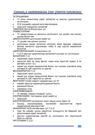 Çàéëøã¿é øààðäëàãàòàé ýìèéí çîõèñòîé õýðýãëýãýý
ÒÅÒÐÀÖÈÊËÈÍ
•  /1/ ÿñíû õºãæèëòºíä ñºðºã íºëººòýé íü àìüòíû ñóäàëãààãààð
   íîòëîãäñîí,
•  /2,3/ õ¿¿õäèéí ø¿äíèé ºíãº ººð÷ëºãäºíº,
•  ýõýä ýëýã õîðäóóëàõ íºëººòýé
ÒÈÌÎËÎË /áåòòà-áëîêàòîðûã ¿ç/
ÒÐÈÌÅÒÎÏÐÈÌ
•  /1/ òðèìåòîïðèì íü ôîëàòûí àíòàãîíèñò òóë óðãèéí ãàæ õºãæèë
   ¿¿ñãýæ áîëîõ þì
ÖÈÊËÎÑÏÎÐÈÍ öèòîòîêñèê ýìèéã ¿ç/
•  /1/ óðãèéí ãàæ õºãæèë ¿¿ñãýíý
•  öèòîòîêñèê ýìýýð ýì÷èëãýý ýõëýõýýñ ºìíº åðºíäºã òàâèóëàõ
   áºãººä ýì÷èëãýý äóóññàíààñ õîéø 6 ñàð õ¿ðòýë æèðýìñýëæ
   áîëîõã¿é
ÖÈÏÐÎÔËÎÊÑÀÖÈÍ /4-õèíîëîíûã ¿ç/
•  /1,2,3/ àìüòíû ñóäàëãààãààð àðòðîïàòè ¿¿ñãýäýã íü íîòëîãäñîí
ÔÅÍÈÒÎÈÍ /1,3/
•  òºðºëõèéí ãàæèã ¿¿ñãýíý,
•  õýðýãëýæ áóé åä ýõýä ôîëàò íýìæ ºãºõ õýðýãòýé /ºäºðò 5 ìã
   ôîëèéí õ¿÷èë ã.ì./,
•  íÿðàé öóñ àëäàõ õàíäëàãàòàé áîëîõ òóë ò¿¿íýýñ ñýðãèéëæ ýõýä
   âèòàìèí Ê1-èéã õýðýãëýõ íü ç¿éòýé.
ÔÅÍÎÁÀÐÁÈÒÀË /1,3/
•  òºðºëõèéí ãàæèã ¿¿ñãýíý
•  íÿðàé öóñ àëäàõ õàíäëàãàòàé áîëîõ òóë ò¿¿íýýñ ñýðãèéëæ ýõýä
   âèòàìèí Ê1-èéã õýðýãëýõ íü ç¿éòýé.
ÔÅÍÒÀÍÈË /îïèéí ºâäºëò íàìäààã÷äûã ¿ç/ /3/
•  íÿðàéí àìüñãàë äàðàíãóéëàãäàìõàé áîëíî
•  äàñàìõàé áîëíî
•  õîäîîäíû ñòàç
ÕËÎÐÀÌÔÅÍÈÊÎË
•  /3/ íÿðàéä “ñààðàë ñèíäðîì” ¿¿ñíý.
ÕËÎÐÔÅÍÀÌÈÍ /ãèñòàìèíû ýñðýã ýìèéã ¿ç
•  Çàéëñõèé
ÕËÎÐÏÐÎÌÀÇÈÍ /ñîëèîðëûí ýñðýã ýì¿¿ä íýãýí àäèë/ /3/
•  Õ¿¿õýä     ýêñòðàïèðàìèä     ñèñòåìèéí   ººð÷ëºëòòýé     òºðíº
   /õºäºëãººíèé ººð÷ëºëòòýé/
ÝÍÀËÀÏÐÈË /ÀÑÅ-èíãèáèòîðûã ¿ç/ /1,2,3/
•  Óðàã áà íÿðàéí öóñíû äàðàëòûí çîõèöóóëãà áà áººðíèé ¿éë
   àæèëëàãààíä ñºðºã íºëººòýé,
•  àìüòíû ñóäàëãààãààð õîðòîé íü íîòëîãäñîí òóë õýðýãëýõã¿é
   áàéõ íü ç¿éòýé
ÝÐÃÎÒÀÌÈÍ /1,2,3/

                                                             381
 