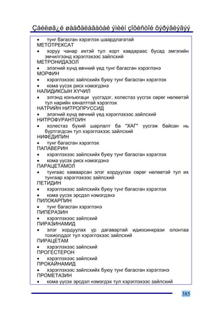 Çàéëøã¿é øààðäëàãàòàé ýìèéí çîõèñòîé õýðýãëýãýý
 •  òóíã áàãàñãàí õýðýãëýõ øààðäëàãàòàé
 ÌÅÒÎÒÐÅÊÑÀÒ
 •  õîðóó ÷àíàð èõòýé òóë õîðò õàâäàðààñ áóñàä ýìãýãèéí
   ýì÷èëãýýíä õýðýãëýõýýñ çàéëñõèé
 ÌÅÒÐÎÍÈÄÀÇÎË
 •  ýëýãíèé õ¿íä ºâ÷íèé ¿åä òóíã áàãàñãàí õýðýãëýíý
 ÌÎÐÔÈÍ
 •  õýðýãëýõýýñ çàéëñõèéõ áóþó òóíã áàãàñãàí õýðýãëýõ
 •  êîìà ¿¿ñýõ ðèñê íýìýãäýíý
 ÍÀËÈÄÈÊÑÛÍ Õ¯×ÈË
 •  ýëãýíä êîíúþãàöè ¿¿ñãýäýã, õîëåñòàç ¿¿ñãýõ ñºðºã íºëººòýé
   òóë íàðèéí õÿíàëòòàé õýðýãëýõ
 ÍÀÒÐÈÉÍ ÍÈÒÐÎÏÐÓÑÑÈÄ
 •  ýëýãíèé õ¿íä ºâ÷íèé ¿åä õýðýãëýõýýñ çàéëñõèé
 ÍÈÒÐÎÔÓÐÀÍÒÎÈÍ
 •  õîëåñòàç á¿õèé øàðëàëò áà "ÕÀÃ" ¿¿ñãýæ áàéñàí íü
   á¿ðòãýãäñýí òóë õýðýãëýõýýñ çàéëñõèé
 ÍÈÔÅÄÈÏÈÍ
 •  òóíã áàãàñãàí õýðýãëýõ
 ÏÀÏÀÂÅÐÈÍ
 •  õýðýãëýõýýñ çàéëñõèéõ áóþó òóíã áàãàñãàí õýðýãëýõ
 •  êîìà ¿¿ñýõ ðèñê íýìýãäýíý
 ÏÀÐÀÖÅÒÀÌÎË
 •  òóíãààñ õàìààðñàí ýëýã õîðäóóëàõ ñºðºã íºëººòýé òóë èõ
   òóíãààð õýðýãëýõýýñ çàéëñõèé
 ÏÅÒÈÄÈÍ
 •  õýðýãëýõýýñ çàéëñõèéõ áóþó òóíã áàãàñãàí õýðýãëýõ
 •  êîìà ¿¿ñýõ ýðñäýë íýìýãäýíý
 ÏÈËÎÊÀÐÏÈÍ
 •  òóíã áàãàñãàí õýðýãëýíý
 ÏÈÏÅÐÀÇÈÍ
 •  õýðýãëýõýýñ çàéëñõèé
 ÏÈÐÀÇÈÍÀÌÈÄ
 •  ýëýã õîðäóóëàõ ¿ð äàãàâàðòàé èäèîñèíêðàçè îëîíòàà
   òîõèîëääîã òóë õýðýãëýõýýñ çàéëñõèé
 ÏÈÐÀÖÅÒÀÌ
 •  õýðýãëýõýýñ çàéëñõèé
 ÏÐÎÃÅÑÒÅÐÎÍ
 •  õýðýãëýõýýñ çàéëñõèé
 ÏÐÎÊÀÉÍÀÌÈÄ
 •  õýðýãëýõýýñ çàéëñõèéõ áóþó òóíã áàãàñãàí õýðýãëýíý
 ÏÐÎÌÅÒÀÇÈÍ
 •  êîìà ¿¿ñýõ ýðñäýë íýìýãäýõ òóë õýðýãëýõýýñ çàéëñõèé

                                                          385
 
