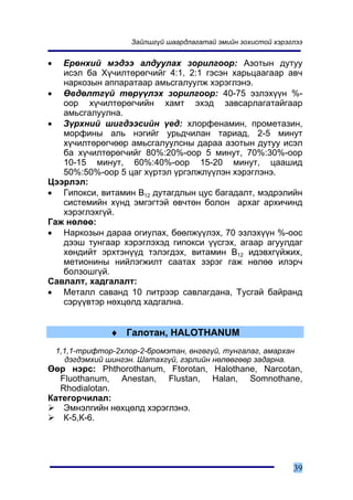 Çàéëøã¿é øààðäëàãàòàé ýìèéí çîõèñòîé õýðýãëýý


•  Åðºíõèé ìýäýý àëäóóëàõ çîðèëãîîð: Àçîòûí äóòóó
   èñýë áà Õ¿÷èëòºðºã÷èéã 4:1, 2:1 ãýñýí õàðüöààãààð àâ÷
   íàðêîçûí àïïàðàòààð àìüñãàëóóëæ õýðýãëýíý.
• ªâäºëòã¿é òºð¿¿ëýõ çîðèëãîîð: 40-75 ýçëýõ¿¿í %-
   îîð õ¿÷èëòºðºã÷èéí õàìò ýõýä çàâñàðëàãàòàéãààð
   àìüñãàëóóëíà.
• Ç¿ðõíèé øèãäýýñèéí ¿åä: õëîðôåíàìèí, ïðîìåòàçèí,
   ìîðôèíû àëü íýãèéã óðüä÷èëàí òàðèàä, 2-5 ìèíóò
   õ¿÷èëòºðºã÷ººð àìüñãàëóóëñíû äàðàà àçîòûí äóòóó èñýë
   áà õ¿÷èëòºðºã÷èéã 80%:20%-îîð 5 ìèíóò, 70%:30%-îîð
   10-15 ìèíóò, 60%:40%-îîð 15-20 ìèíóò, öààøèä
   50%:50%-îîð 5 öàã õ¿ðòýë ¿ðãýëæë¿¿ëýí õýðýãëýíý.
Öýýðëýë:
• Ãèïîêñè, âèòàìèí Â12 äóòàãäëûí öóñ áàãàäàëò, ìýäðýëèéí
   ñèñòåìèéí õ¿íä ýìãýãòýé ºâ÷òºí áîëîí àðõàã àðõè÷èíä
   õýðýãëýõã¿é.
Ãàæ íºëºº:
• Íàðêîçûí äàðàà îãèóëàõ, áººëæ¿¿ëýõ, 70 ýçëýõ¿¿í %-îîñ
   äýýø òóíãààð õýðýãëýõýä ãèïîêñè ¿¿ñãýõ, àãààð àãóóëäàã
   õºíäèéò ýðõòýí¿¿ä òýëýãäýõ, âèòàìèí Â12 èäýâõã¿éæèõ,
   ìåòèîíèíû íèéëýãæèëò ñààòàõ çýðýã ãàæ íºëºº èëýð÷
   áîëçîøã¿é.
Ñàâëàëò, õàäãàëàëò:
• Ìåòàëë ñàâàíä 10 ëèòðýýð ñàâëàãäàíà, Òóñãàé áàéðàíä
   ñýð¿¿âòýð íºõöºëä õàäãàëíà.


                 ♦ Ãàëîòàí, HALOTHANUM
    1,1,1-òðèôòîð-2õëîð-2-áðîìýòàí, ºíãºã¿é, òóíãàëàã, àìàðõàí
       äýãäýìõèé øèíãýí. Øàòàõã¿é, ãýðëèéí íºëººãººð çàäàðíà.
ªºð íýðñ: Phthorothanum, Ftorotan, Halothane, Narcotan,
   Fluothanum, Anestan, Flustan, Halan, Somnothane,
   Rhodialotan.
Êàòåãîð÷èëàë:
    Ýìíýëãèéí íºõöºëä õýðýãëýíý.
    Ê-5,Ê-6.




                                                                39
 