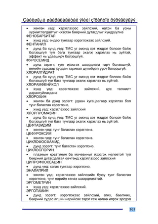 Çàéëøã¿é øààðäëàãàòàé ýìèéí çîõèñòîé õýðýãëýãýý
 •   õºíãºí ¿åä: õýðýãëýõýýñ çàéëñõèé, íàòðè áà óñíû
   õóðèìòëàãäàëòûã èõýñãýí áººðíèé äóòàãäëûã õ¿íäð¿¿ëíý
 ÔÅÍÎÁÀÐÁÈÒÀË
 •   õ¿íä ¿åä: ºíäºð òóíãààð õýðýãëýõýýñ çàéëñõèé.
 ÔÅÍÒÀÍÈË
 •   äóíä áà õ¿íä ¿åä: ÒÌÑ óã ýìýíä õýò ìýäðýã áîëñîí áàéæ
   áîëçîøã¿é òóë áàãà òóíãààð ýõýëæ õýðýãëýõ íü ç¿éòýé,
   ýôôåêò íü óäààøèð÷ áîëçîøã¿é.
 ÔÓÐÎÑÅÌÈÄ
 •   äóíä çýðýãò: òóíã èõýñãýõ øààðäëàãà ãàð÷ áîëçîøã¿é,
   âåíèéí ñóäñààð õóðäàí òàðèâàë ä¿ëèéðýë ¿¿ñ÷ áîëçîøã¿é.
 ÕËÎÐÀËÃÈÄÐÀÒ
 •   äóíä áà õ¿íä ¿åä: ÒÌÑ óã ýìýíä õýò ìýäðýã áîëñîí áàéæ
   áîëçîøã¿é òóë áàãà òóíãààð ýõýëæ õýðýãëýõ íü ç¿éòýé.
 ÕËÎÐÀÌÔÅÍÈÊÎË
 •   õ¿íä     ¿åä:   õýðýãëýõýýñ    çàéëñõèé,  öóñ    òºëæèëò
   äàðàíãóéëàãäàíà
 ÕËÎÐÎÕÈÍ
 •   õºíãºí áà äóíä çýðýãò: óäààí õóãàöààãààð õýðýãëýõ áîë
   òóíã áàãàñãàí õýðýãëýíý,
 •   õ¿íä ¿åä: õýðýãëýõýýñ çàéëñõèé
 ÕËÎÐÏÐÎÌÀÇÈÍ
 •   äóíä áà õ¿íä ¿åä: ÒÌÑ óã ýìýíä õýò ìýäðýã áîëñîí áàéæ
   áîëçîøã¿é òóë áàãà òóíãààð ýõýëæ õýðýãëýõ íü ç¿éòýé.
 ÖÅÔÒÀÇÈÄÈÌ
 •   õºíãºí ¿åä: òóíã áàãàñãàí õýðýãëýíý.
 ÖÅÔÓÐÎÊÑÈÌ
 •   õºíãºí ¿åä: òóíã áàãàñãàí õýðýãëýíý.
 ÖÈÊËÎÔÎÑÔÀÌÈÄ
 •   äóíä çýðýãò: òóíã áàãàñãàí õýðýãëýíý.
 ÖÈÊËÎÑÏÎÐÈÍ
 •   ïëàçìûí êðåàòèíèí áà ìî÷åâèíûã èõýñãýõ íºëººòýé òóë
   áººðíèé äóòàãäàëòàé ºâ÷òºíä õýðýãëýõýýñ çàéëñõèé
 ÖÈÏÐÎÔËÎÊÑÀÖÈÍ
 •   äóíä ¿åä: õàãàñ òóíãààð õýðýãëýíý.
 ÝÍÀËÀÏÐÈË
 •   õºíãºí ¿åä: õýðýãëýõýýñ çàéëñõèéõ áóþó òóíã áàãàñãàí
   õýðýãëýíý, òóíã íàðèéí õÿíàõ øààðäëàãàòàé.
 ÝÐÃÎÌÅÒÐÈÍ
 •   õ¿íä ¿åä: õýðýãëýõýýñ çàéëñõèé.
 ÝÐÃÎÒÀÌÈÍ
 •   äóíä çýðýãò: õýðýãëýõýýñ çàéëñõèé, îãèõ, áººëæèõ,
   áººðíèé ñóäàñ àãøèí íàðèéñàõ çýðýã ãàæ íºëºº èëðýõ ýðñäýë


                                                            393
 
