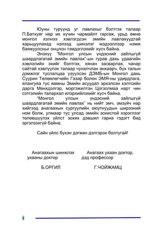 Þóíû ò¿ð¿¿íä óã ëàâëàõûã áýëòãýõ òàëààð
Ï.Áàòõóÿã íºð èõ õ¿÷èí ÷àðìàéëò ãàðãàæ, óðüä ºìíº
ìîíãîë õýëíýý õýâëýãäñýí ýìèéí ëàâëàõóóäòàé
õàðüöóóëàõàä íýëýýä øèíýëýã ìýäýýëëýýð íýìæ
áàÿæóóëñíûã îíöëîí òýìäýãëýõèéã õ¿ñ÷ áàéíà.
       Ýíýõ¿¿ “Ìîíãîë óëñûí ¿íäýñíèé çàéëøã¿é
øààðäëàãàòàé ýìèéí ëàâëàõ”-ûí ãóðàâ äàõü óäààãèéí
õýâëýëèéí ýõèéã áýëòãýõ, õÿíàí çàñâàðëàõ, ÷àíàð
ñàéòàé õýâë¿¿ëýõ òàëààð ÷óõàë÷ëàí àíõààð÷, á¿õ òàëûí
äýìæëýã òóñëàëöàà ¿ç¿¿ëñýí ÄÝÌÁ-ûí Ìîíãîë äàõü
Ñóóðèí Òºëººëºã÷èéí Ãàçàð áîëîí ÝÌß-íû óäèðäëàãà,
ÿëàíãóÿà òóñ ÿàìíû Ýìèéí àñóóäàë ýðõýëñýí õýëòñèéí
äàðãà Ìºíõäýëãýð, ìýðãýæèëòýí Öîãçîëìàà íàðò ÷èí
ñýòãýëèéí òàëàðõàë èëýðõèéëýõèéã õ¿ñ÷ áàéíà.
       “Ìîíãîë     óëñûí      ¿íäýñíèé      çàéëøã¿é
øààðäëàãàòàé ýìèéí ëàâëàõ” íü íèéò ýì÷, ýìç¿é÷ íàð
õèéãýýä àíàãààõûí ñóðãóóëèéí îþóòíóóäûí øèðýýíèé
íîì áîëæ, óëìààð òóñ óëñàä ýìèéí çîõèñòîé õýðýãëýýã
òºëºâø¿¿ëýõ ¿éëñò çîõèõ äýâøèë ãàðíà ãýäýãò áèä
ýðãýëçýõã¿é áàéíà.

       Ñàéí ¿éëñ á¿õýí äýãæèí äýëãýðýõ áîëòóãàé!



      Àíàãààõûí øèíæëýõ      Àíàãààõ óõààí äîêòîð,
    óõààíû äîêòîð          äýä ïðîôåññîð

         Á.ÎÐÃÈË                Ã.×ÎÉÆÀÌÖ




4
 