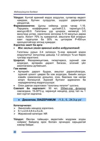 Ìýäýýã¿éæ¿¿ëýõ áýëäìýë

¯éëäýë: Õ¿÷òýé åðºíõèé ìýäýý àëäóóëàõ, ñóëàâòàð ºâäºëò
  íàìäààõ, áóë÷èí ñóëðóóëàõ, ø¿¿ðýë äàðàíãóéëàõ
  ¿éëäýëòýé.
Ôàðìàêîêèíåòèê: Öóñíû ñèéâýíä óóñàõ ÷àíàð 1.16.
  Ïàðöèàëü     êîýôôèöèåíò    öóñ/õèé-2.3,  òàðõè/öóñ-2.6,
  ººõ/öóñ-60.0. Ãàëîòàíû óóð öî÷ðîîõ íºëººã¿é, 3-5
  ìèíóòàíä óíòàæ, õýðýãëýõýý çîãñîõîä 5-10 ìèíóòûí äàðàà
  ñýðíý. Õîíîãò 70% íü õóâèðàëã¿é, àìüñãàëæ áóé àãààðûí
  õàìò ãàäàãøëàõ áà 30% íü öèòîõðîì Ð-450-ûí
  îðîëöîîòîéãîîð ýëãýíä õóâèðäàã.
Õýðýãëýõ çààëò áà àðãà:
• Ìýñ çàñëûí ¿åèéí åðºíõèé ìýäýý àëäóóëàëòàíä:
  Ãàëîòàíû óóðûí 2-4 ýçëýõ¿¿í %-îîð åðºíõèé ìýäýý
  àëäóóëàëòûã ýõë¿¿ëýýä öààøèä 1-2 ýçëýõ¿¿í %-ûí áàðèõ
  òóíãààð õýðýãëýíý.
Öýýðëýë: Ôåîõðîìîöèòîìà, ãèïåðòèðåîç, ç¿ðõíèé õýì
  àëäàãäàë, àðòåðèéí äàðàëò áàãàñàõ, ýëýãíèé ¿éë
  àæèëëàãààíû äóòìàãøèë.
Ãàæ íºëºº:
• Àðòåðèéí äàðàëò áóóðàõ, àìüñãàë äàðàíãóéëàãäàõ,
   ç¿ðõíèé öîõèëò öººðºõ áà õýì àëäàãäàõ, áèåèéí õàëóóí
   õýâèéí õýìæýýíýýñ äîîøëîõ, îãèõ, áººëæèõ ãàæ íºëºº
   èëýð÷ áîëçîøã¿é. Ç¿ðõíèé áóë÷èíã àäðåíàëèí áà
   íîðàäðåíàëèíä ìýäðýãø¿¿ëäýã.
• Îëîí äàâòàí õýðýãëýâýë “ãàëîòàíû ãåïàòèò” ¿¿ñãýíý.
Ñàâëàëò áà õàäãàëàëò: 50 ìë, 250ìë-ýýð ôëàêîíä
  ñàâëàãäàíà. 15-30*Ñ-ä, õàðàíõóé íºõöºëä, äýýä òàë íü 1
  æèë õ¿ðòýë õàäãàëíà.

     ♦ Äèàçåïàì, DIAZEPAMUM         /1.3., 5., 24.3-ä ¿ç/

Êàòåãîð÷èëàë:
   Ýìíýëãèéí íºõöºëä õýðýãëýíý.
   Ê-1,ê-2,Ê-3,Ê-4,ê-5,ê-6.
   Æèðýìñíèé êàòåãîðè: NR

¯éëäýë: ªâ÷òºí òàéâøèð÷ ºâäºëòèéí ìýäðýìæ àëäàí
  íîéðìîã áàéäàëä îðîõ áîëîâ÷ îð÷èíäîî õàðüöààòàé
  õýâýýð áàéäàã.

40
 