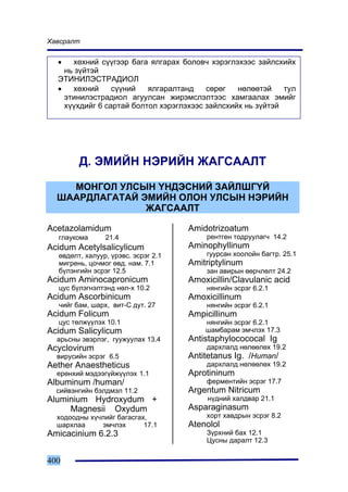 Õàâñðàëò


  •   õºõíèé ñ¿¿ãýýð áàãà ÿëãàðàõ áîëîâ÷ õýðýãëýõýýñ çàéëñõèéõ
    íü ç¿éòýé
  ÝÒÈÍÈËÝÑÒÐÀÄÈÎË
  •   õºõíèé     ñ¿¿íèé   ÿëãàðàëòàíä    ñºðºã   íºëººòýé    òóë
    ýòèíèëýñòðàäèîë àãóóëñàí æèðýìñëýëòýýñ õàìãààëàõ ýìèéã
    õ¿¿õäèéã 6 ñàðòàé áîëòîë õýðýãëýõýýñ çàéëñõèéõ íü ç¿éòýé




        Ä. ÝÌÈÉÍ ÍÝÐÈÉÍ ÆÀÃÑÀÀËÒ

    ÌÎÍÃÎË ÓËÑÛÍ ¯ÍÄÝÑÍÈÉ ÇÀÉËØÃ¯É
  ØÀÀÐÄËÀÃÀÒÀÉ ÝÌÈÉÍ ÎËÎÍ ÓËÑÛÍ ÍÝÐÈÉÍ
                ÆÀÃÑÀÀËÒ

Acetazolamidum                       Amidotrizoatum
  ãëàóêîìà      21.4                     ðåíòãåí òîäðóóëàã÷ 14.2
Acidum Acetylsalicylicum             Aminophyllinum
  ºâäºëò, õàëóóð, ¿ðýâñ. ýñðýã 2.1       ãóóðñàí õîîëîéí áàãòð. 25.1
  ìèãðåíü, öî÷ìîã ºâä. íàì. 7.1      Amitriptylinum
  á¿ëýíãèéí ýñðýã 12.5                   çàí àâèðûí ººð÷ëºëò 24.2
Acidum Aminocapronicum               Amoxicillin/Clavulanic acid
  öóñ á¿ëýãíýëòýíä íºë-õ 10.2            íÿíãèéí ýñðýã 6.2.1
Acidum Ascorbinicum                  Amoxicillinum
  ÷èéã áàì, øàðõ, âèò-Ñ äóò. 27          íÿíãèéí ýñðýã 6.2.1
Acidum Folicum                       Ampicillinum
  öóñ òºëæ¿¿ëýõ 10.1                     íÿíãèéí ýñðýã 6.2.1
Acidum Salicylicum                       øàìáàðàì ýì÷ëýõ 17.3
  àðüñíû ýâýðëýã, ãóóæóóëàõ 13.4     Antistaphylocococal Ig
Acyclovirum                              äàðõëàëä íºëººëºõ 19.2
  âèðóñèéí ýñðýã 6.5                 Antitetanus Ig. /Human/
Aether Anaestheticus                     äàðõëàëä íºëººëºõ 19.2
  åðºíõèé ìýäýýã¿éæ¿¿ëýõ 1.1         Aprotininum
Albuminum /human/                        ôåðìåíòèéí ýñðýã 17.7
  ñèéâýíãèéí áýëäìýë 11.2            Argentum Nitricum
Aluminium Hydroxydum +                    í¿äíèé õàëäâàð 21.1
     Magnesii Oxydum                 Asparaginasum
  õîäîîäíû õ¿÷ëèéã áàãàñãàõ,             õîðò õàâäðûí ýñðýã 8.2
  øàðõëàà     ýì÷ëýõ       17.1      Atenolol
Amicacinium 6.2.3                        Ç¿ðõíèé áàõ 12.1
                                         Öóñíû äàðàëò 12.3


400
 