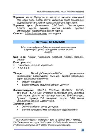 Çàéëøã¿é øààðäëàãàòàé ýìèéí çîõèñòîé õýðýãëýý

Õýðýãëýõ çààëò: Õóãàðñàí ÿñ ýâë¿¿ëýõ, èõýýõýí õýìæýýíèé
  òîì øàðõ áîîõ, äîòîð ýðõòýí äóðàíäàõ çýðýã àæèëáàðûí
  ¿åä íåéðîëåïòàíàëüãåçè ¿¿ñãýõ çîðèëãîîð õýðýãëýíý.
Õýðýãëýõ àðãà: Äèàçåïàìûã 0.1-0.3ìã/êã, Ïåíòàçîöèíûã
  0.5ìã/êã õ¿ðòýë òóíãààð õîñëîí âåíèéí ñóäñààð
  2ìã/ìèíóòûí õóðäòàéãààð ààæèì òàðèíà.
Ñàâëàëò: 0.5%-2 ìë òóíøèëä ñàâëàãäàíà.


                ♦ Êåòàìèí, KETAMINUM
      2-/îðòî-õëîðôåíèë/-2-/ìåòèëàìèíî/-öèêëîãåê-ñàíîí
         ãèäðîõëîðèä, óñàíä ñàéí óóñäàã, öàãààí ºíãèéí
                            òàëñò.

ªºð íýðñ: Ketalar, Kalipsolum, Ketanest, Ketaset, Ketajest,
   Vetalar
Êàòåãîð÷èëàë:
    Ýìíýëãèéí íºõöºëä õýðýãëýíý.
    Ê-4,Ê-5,ê-6.

¯éëäýë:      N-methyl-D-aspartate/NMDA/      ðåöåïòîðûí
  èäýâõæèëèéã äàðàíãóéëàí, ÒÌÑ-èéí ñèíàïñ õîîðîíäûí
  ñýðýë äàìæèëòûã ñààòóóëæ:
  •   ªâäºëò íàìäààõ
  •   Åðºíõèé ìýäýý àëäóóëàõ ¿éëäýë ¿ç¿¿ëíý.

Ôàðìàêîêèíåòèê: ðÊà=7.5, Vd=2ë/êã, Cl=60ë/êã, C=100-
  150íã/ìë***, t1/2=3.4öàã, óóðàãòàé õîëáîãäîëò 80%, ëèïèäýä
  ñàéí óóñíà, ¿éëäýë íü ñóäñààð òàðèõàä 30-60ñåêóíäýä,
  áóë÷èíä òàðèõàä 2-6 ìèíóòàíä ýõýëæ, 5-20 ìèíóò
  ¿ðãýëæèëíý. Ýëãýíä èäýâõã¿éæíý.
Õýðýãëýõ çààëò:
  •   Ýõë¿¿ëýõ áîëîí ñóóðü óíòóóëãà,
  •   Áîãèíî õóãàöààíû ìýñ àæèëáàðûí ¿åä õýðýãëýíý.


***
    pKa=Ýìèéí áîäèñûí ìîëåêóëûí 50% íü èîíæèõ ðÍ-ûí õýìæýý,
Vd=Òàðõàëòûí ýçëýõ¿¿í, Cl=Êëèðåíñ, C=Ñèéâýíãèéí ýì÷èëãýýíèé
äóíäàæ êîíöåíòðàöè, t1/2=Õàãàñ ýëèìèíàöèéí õóãàöàà.

                                                             41
 