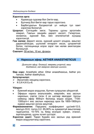 Ìýäýýã¿éæ¿¿ëýõ áýëäìýë

Õýðýãëýõ àðãà:
  •   Õóðààãóóð ñóäñààð áîë 2ìã/êã-ààð,
  •   Áóë÷èíä áîë 6ìã/êã-ààð òàðüæ õýðýãëýíý.
  •   Áàðáèòóðàòûí áýëäìýëòýé ¿ë íèéöýõ òóë õàìò
      õýðýãëýæ áîëîõã¿é.
Öýýðëýë: Ñýòãýöèéí ýìãýã, Òàðõèíû öóñíû ýðãýëòèéí
  õÿìðàë, Ãàâëûí õºíäèéí äàðàëò èõñýëò, Ãèïåðòîíè,
  ýêëàìïñè, ç¿ðõíèé áàõ, ìºí ýïèëåïñèòýé õ¿¿õäýä
  õýðýãëýõã¿é.
Ãàæ íºëºº: Äàðàëò èõñýõ, ç¿ðõíèé öîõèëò îëøðîõ, àìüñãàë
  äàðàíãóéëàãäàõ, ø¿ëñíèé ÿëãàðàëò èõñýõ, öî÷ðîìòãîé
  áîëîõ, ãàëëþöèíàöè èëðýõ çýðýã ãàæ íºëºº àæèãëàãäàæ
  áîëçîøã¿é.
Ñàâëàëò: 50 ìã/ìë, 10 ìë, ôëàêîí.


     ♦ Íàðêîçûí ýôèð, AETHER ANAESTHETICUS
        Äèýòèëò ýôèð. ªíãºã¿é, ºâºðìºö ¿íýðòýé, ìàø
           äýãäýìõèé, ãàë àìàðõàí àâàëöàõ øèíãýí.

ªºð íýðñ: Anesthetic ether, Ether anaesthesicus, Aether pro
   narcosi, Aether diaethylicus.
Êàòåãîð÷èëàë:
    Ýìíýëãèéí íºõöºëä õýðýãëýíý.
    Ê-3,Ê-4,Ê-5,ê-6.

¯éëäýë:
•   Åðºíõèé ìýäýý àëäóóëàõ, áóë÷èí ñóëðóóëàõ ¿éëäýëòýé.
•   Ýôèðûí íàðêîç àíàëüãåçèéí, õººðëèéí, ìýñ çàñëûí
    íàðêîçûí, ñýðãýõ ãýñýí 4 ¿å øàòààð ÿâàãääàã. Öóñíû
    ñèéâýíä ýôèð 900ãð/ë áîëîõîä ìýäýý àëäàæ, 1100-
    1300ãð/ë-ò ìýñ çàñëûí íàðêîçîä îðîõ áà 1800-1900ãð/ë
    õ¿ðâýë àìüñãàë çîãñîõ àþóëòàé.
Ôàðìàêîêèíåòèê: Ïàðöèàëü êîýôôèöèåíò öóñ/õèé-12.0,
  ººõ/öóñ-33.0, òîñ/óñ-3.2. 85-90% íü õóâèðàëã¿é àìüñãàëààð
  ãàäàãøèëíà. 10-15% íü áèåä èñýëäýí õóâèð÷, ýòàíîë,
  àöåòàëüäåãèä, öóóíû õ¿÷èë ¿¿ñãýäýã.
Õýðýãëýõ çààëò: Òºðºë á¿ðèéí ìýñ çàñëûí ¿åä åðºíõèé
  ìýäýý àëäóóëàëòàíä õýðýãëýíý.

42
 