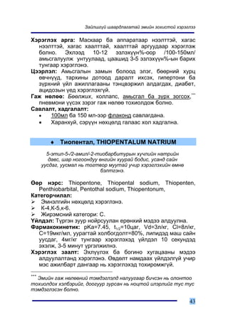 Çàéëøã¿é øààðäëàãàòàé ýìèéí çîõèñòîé õýðýãëýý

Õýðýãëýõ àðãà: Ìàñêààð áà àïïàðàòààð íýýëòòýé, õàãàñ
  íýýëòòýé, õàãàñ õààëòòàé, õààëòòàé àðãóóäààð õýðýãëýæ
  áîëíî. Ýõëýýä 10-12 ýçëýõ¿¿í%-îîð /100-150ìë/
  àìüñãàëóóëæ óíòóóëààä, öààøèä 3-5 ýçëýõ¿¿í%-ûí áàðèõ
  òóíãààð õýðýãëýíý.
Öýýðëýë: Àìüñãàëûí çàìûí áîëîîä ýëýã, áººðíèé õóðö
  ºâ÷í¿¿ä, òàðõèíû äîòîîä äàðàëò èõñýõ, ãèïåðòîíè áà
  ç¿ðõíèé ¿éë àæèëëàãààíû òýíöâýðæèë àëäàãäàõ, äèàáåò,
  àöèäîçûí ¿åä õýðýãëýõã¿é.
Ãàæ íºëºº: Áººëæèõ, êîëëàïñ, àìüñãàë áà ç¿ðõ çîãñîõ,***
  ïíåâìîíè ¿¿ñýõ çýðýã ãàæ íºëºº òîõèîëäîæ áîëíî.
Ñàâëàëò, õàäãàëàëò:
  •   100ìë áà 150 ìë-ýýð ôëàêîíä ñàâëàãäàíà.
  •   Õàðàíõóé, ñýð¿¿í íºõöºëä ãàëààñ õîë õàäãàëíà.


         ♦ Òèîïåíòàë, THIOPENTALUM NATRIUM
        5-ýòèë-5-/2-àìèë/-2-òèîáàðáèòóðûí õ¿÷ëèéí íàòðèéí
         äàâñ, øàð íîãîîíäóó ºíãèéí õóóðàé áîäèñ, óñàíä ñàéí
      óóñäàã, óóñìàë íü òîãòâîð ìóóòàé ó÷èð õýðýãëýõèéí ºìíº
                              áýëòãýíý.

ªºð íýðñ: Thiopentone, Thiopental sodium, Thiopenten,
   Penthiobarbital, Pentothal sodium, Thiopentonum,
Êàòåãîð÷èëàë:
    Ýìíýëãèéí íºõöºëä õýðýãëýíý.
    Ê-4,Ê-5,ê-6.
    Æèðýìñíèé êàòåãîðè: C.
¯éëäýë: Ò¿ðãýí çóóð íîéðñóóëàí åðºíõèé ìýäýý àëäóóëíà.
Ôàðìàêîêèíåòèê: pKa=7.45, t1/2=10öàã, Vd=3ë/êã, Cl=8ë/êã,
   C=19ìêã/ìë, óóðàãòàé õîëáîãäîëò=80%, ëèïèäýä ìàø ñàéí
   óóñäàã, 4ìã/êã òóíãààð õýðýãëýõýä ¿éëäýë 10 ñåêóíäýä
   ýõýëæ, 3-5 ìèíóò ¿ðãýëæèëíý.
Õýðýãëýõ çààëò: Ýõë¿¿ëýõ áà áîãèíî õóãàöààíû ìýäýý
   àëäóóëàëòàíä õýðýãëýíý. ªâäºëò íàìäààõ ¿éëäýëã¿é ó÷èð
   ìýñ àæèëáàðò äàíãààð íü õýðýãëýõýä òîõèðîìæã¿é.
***
  Ýìèéí ãàæ íºëººíèé òýìäýãëýëä íàëóóãààð áè÷ñýí íü îëîíòîî
òîõèîëäîõ õýëáýðèéã, äîîãóóð çóðñàí íü íîöòîé èëýðëèéã òóñ òóñ
òýìäýãëýñýí áîëíî.

                                                                43
 