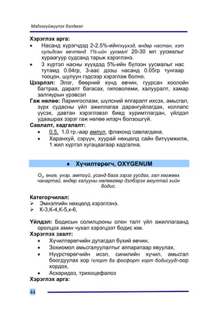 Ìýäýýã¿éæ¿¿ëýõ áýëäìýë

Õýðýãëýõ àðãà:
•   Íàñàíä õ¿ðýã÷äýä 2-2.5%-èéí/õ¿¿õýä, ºíäºð íàñòàí, õýò
    ñóëüäñàí ºâ÷òºíä 1%-èéí óóñìàë/ 20-30 ìë óóñìàëûã
    õóðààãóóð ñóäñàíä òàðüæ õýðýãëýíý.
•   3 õ¿ðòýë íàñíû õ¿¿õäýä 5%-èéí á¿ëýýí óóñìàëûã íàñ
    òóòàìä 0.04ãð, 3-ààñ äýýø íàñàíä 0.05ãð òóíãààð
    òîîöîí, øóëóóí ãýäñýýð õýðýãëýæ áîëíî.
Öýýðëýë: Ýëýã, áººðíèé õ¿íä ºâ÷èí, ãóóðñàí õîîëîéí
  áàãòðàà, äàðàëò áàãàñàõ, ãèïîâîëåìè, õàëóóðàëò, õàìàð
  çàëãèóðûí ¿ðýâñýë
Ãàæ íºëºº: Ëàðèíãîñïàçì, ø¿ëñíèé ÿëãàðàëò èõñýõ, àìüñãàë,
  ç¿ðõ ñóäàñíû ¿éë àæèëëàãàà äàðàíãóéëàãäàõ, êîëëàïñ
  ¿¿ñýõ, äàâòàí õýðýãëýâýë áèåä õóðèìòëàãäàí, ¿éëäýë
  óäààøðàõ çýðýã ãàæ íºëºº èëýð÷ áîëçîøã¿é.
Ñàâëàëò, õàäãàëàëò:
  •    0.5, 1.0 ãð.-ààð àìïóë, ôëàêîíä ñàâëàãäàíà.
  •    Õàðàíõóé, ñýð¿¿í, õóóðàé íºõöºëä ñàéí áèò¿¿ìæèëæ,
       1 æèë õ¿ðòýë õóãàöààãààð õàäãàëíà.


                 ♦ Õ¿÷èëòºðºã÷, OXYGENUM
     Î2, ºíãº, ¿íýð, àìòã¿é, óñàíä áàãà çýðýã óóñäàã, ãàë õºãæººõ
     ÷àíàðòàé, ºíäºð õàëóóíû íºëººãººð äýëáýðýõ àþóëòàé õèéí
                                áîäèñ.

Êàòåãîð÷èëàë:
   Ýìíýëãèéí íºõöºëä õýðýãëýíý.
   Ê-3,Ê-4,Ê-5,ê-6.

¯éëäýë: Áîäèñûí ñîëèëöîîíû îëîí òàëò ¿éë àæèëëàãààíä
  îðîëöîõ àìèí ÷óõàë õýðýãöýýò áîäèñ þì.
Õýðýãëýõ çààëò:
  •   Õ¿÷èëòºðºã÷èéí äóòàãäàë á¿õèé ºâ÷èí,
  •   Çîõèîìîë àìüñãàëóóëàëòûã àïïàðàòààð ÿâóóëàõ,
  •   Í¿¿ðñòºðºã÷èéí èñýë, ñèíèëèéí õ¿÷èë, àìüñãàë
      áîîãäóóëàõ õîð /õëîðò áà ôîñôîðò õîðò áîäèñóóä/-îîð
      õîðäîõ,
  •   Àñêàðèäîç, òðèõîöåôàëîç
Õýðýãëýõ àðãà:

44
 