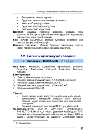 Çàéëøã¿é øààðäëàãàòàé ýìèéí çîõèñòîé õýðýãëýý


  •   Àïïàðàòààð àìüñãàëóóëíà,
  •   Ãóóðñààð àìüñãàëûí çàìààð õýðýãëýíý,
  •   Õººñ õýëáýðýýð óóëãàíà,
  •   Ãóóðñààð õîäîîäîíä îðóóëíà,
  •   Áàðîêàìåðààð õýðýãëýíý.
Öýýðëýë: Õîäîîä, ãýäýñíèé øàðõëàà, õàâäàð, õóðö
  ¿ðýâñýëòýé áà öóñ àëäàìõàé ºâ÷òºíä ãóóðñààð õîäîîäîíä
  õèéõ àðãààð õýðýãëýæ áîëîõã¿é.
Ãàæ íºëºº: Àìüñãàëûí çàìààð ãóóðñààð õýðýãëýõ ¿åä
  ñàëñòûã öî÷ðîîæ áîëçîøã¿é.
Ñàâëàëò, õàäãàëàëò: Ìåòàëë áàëëîíä ñàâëàãäàíà, ñýð¿¿í
  ãàçàð, ãàëààñ õàìãààëàãäñàí íºõöºëä õàäãàëíà.


         1.2. Õýñãèéã ìýäýýã¿éæ¿¿ëýõ áýëäìýë
           ♦ Ëèäîêàéí, LIDOCAINUM             /12.2-ò ¿ç/

ªºð íýðñ: Xycainum, Xylocainum, lignocainum, Alocaine,
   Octocaine, Fastocaine, Lidocard, Lidocaton, Maricain,
   Xylocitin.
Êàòåãîð÷èëàë:
    Ýìíýëãèéí íºõöºëä õýðýãëýíý.
    Õýñãèéí ìýäýý àëäóóëàëòàíä: Ê-1,Ê-2,Ê-3.ê-4,ê-5,ê-6
    Íóãàñíû ìýäýý àëäóóëàëòàíä: Ê-5,Ê-6.
    Ø¿äíèé ìýäýý àëäóóëàëòàíä : ê-3,ê-4,ê-5,ê-6.
    Æèðýìñíèé êàòåãîðè: B

¯éëäýë:
  •   Õýñýã ãàçàðò ìýäýý àëäóóëàõ /ìýäðýëèéí ýñèéí ¿éëèéí
          ïîòåíöèàëûí õàìààðàëò íàòðèéí èîíû ñóâãèéã
          õîðèãëîí ñýðýë õ¿ëýýí àâ÷ äàìæóóëàõ ¿éë àæèëëàãààã
          ñààòóóëíà/,
  •   Ç¿ðõíèé õýì àëäàãäëûã çàñàõ/12.2-ò ¿ç/ ¿éëäýëòýé.
Ôàðìàêîêèíåòèê: pKa=7.9, Vd=1.1ë/êã, Cl=640ìë/ìèí,
  F=0.35,*** C=3.5ìã/ë, t1/2=1.6öàã, óóðàãòàé õîëáîãäîëò 70%.
  Ýëýãíèé ìèêðîñîìûí ôåðìåíòèéí îðîëöîîòîéãîîð 70% íü
  õóâèð÷, ìîíîýòèëãëèöèí áà èäýâõòýé ìåòàáîëèò áîëîõ

***
      F=Áèîõ¿ðýõ¿é

                                                                45
 