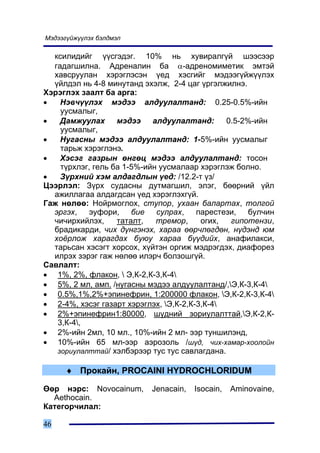 Ìýäýýã¿éæ¿¿ëýõ áýëäìýë

  êñèëèäèéã ¿¿ñãýäýã. 10% íü õóâèðàëã¿é øýýñýýð
  ãàäàãøèëíà. Àäðåíàëèí áà α-àäðåíîìèìåòèê ýìòýé
  õàâñðóóëàí õýðýãëýñýí ¿åä õýñãèéã ìýäýýã¿éæ¿¿ëýõ
  ¿éëäýë íü 4-8 ìèíóòàíä ýõýëæ, 2-4 öàã ¿ðãýëæèëíý.
Õýðýãëýõ çààëò áà àðãà:
•   Íýâ÷¿¿ëýõ ìýäýý àëäóóëàëòàíä: 0.25-0.5%-èéí
    óóñìàëûã,
•   Äàìæóóëàõ ìýäýý àëäóóëàëòàíä: 0.5-2%-èéí
    óóñìàëûã,
•   Íóãàñíû ìýäýý àëäóóëàëòàíä: 1-5%-èéí óóñìàëûã
    òàðüæ õýðýãëýíý.
•   Õýñýã ãàçðûí ºíãºö ìýäýý àëäóóëàëòàíä: òîñîí
    ò¿ðõëýã, ãåëü áà 1-5%-èéí óóñìàëààð õýðýãëýæ áîëíî.
•   Ç¿ðõíèé õýì àëäàãäëûí ¿åä: /12.2-ò ¿ç/
Öýýðëýë: Ç¿ðõ ñóäàñíû äóòìàãøèë, ýëýã, áººðíèé ¿éë
  àæèëëàãàà àëäàãäñàí ¿åä õýðýãëýõã¿é.
Ãàæ íºëºº: Íîéðìîãëîõ, ñòóïîð, óõààí áàëàðòàõ, òîëãîé
  ýðãýõ, ýóôîðè, áèå ñóëðàõ, ïàðåñòåçè, áóë÷èí
  ÷è÷èðõèéëýõ,     òàòàëò,   òðåìîð,     îãèõ, ãèïîòåíçè,
  áðàäèêàðäè, ÷èõ ä¿íãýíýõ, õàðàà ººð÷ëºãäºí, í¿äýíä þì
  õî¸ðëîæ õàðàãäàõ áóþó õàðàà á¿¿äèéõ, àíàôèëàêñè,
  òàðüñàí õýñýãò õîðñîõ, õ¿éòýí îðãèæ ìýäðýãäýõ, äèàôîðåç
  èëðýõ çýðýã ãàæ íºëºº èëýð÷ áîëçîøã¿é.
Ñàâëàëò:
• 1%, 2%, ôëàêîí,  Ý,Ê-2,Ê-3,Ê-4
• 5%, 2 ìë, àìï. /íóãàñíû ìýäýý àëäóóëàëòàíä/,Ý,Ê-3,Ê-4
• 0.5%,1%,2%+ýïèíåôðèí, 1:200000 ôëàêîí, Ý,Ê-2,Ê-3,Ê-4
• 2-4%, õýñýã ãàçàðò õýðýãëýõ, Ý,Ê-2,Ê-3,Ê-4
• 2%+ýïèíåôðèí1:80000, ø¿äíèé çîðèóëàëòòàé,Ý,Ê-2,Ê-
   3,Ê-4,
• 2%-èéí 2ìë, 10 ìë., 10%-èéí 2 ìë- ýýð òóíøèëýíä,
• 10%-èéí 65 ìë-ýýð àýðîçîëü /ø¿ä, ÷èõ-õàìàð-õîîëîéí
   çîðèóëàëòòàé/ õýëáýðýýð òóñ òóñ ñàâëàãäàíà.

      ♦ Ïðîêàéí, PROCAINI HYDROCHLORIDUM

ªºð íýðñ: Novocainum,     Jenacain,   Isocain,   Aminovaine,
  Aethocain.
Êàòåãîð÷èëàë:

46
 
