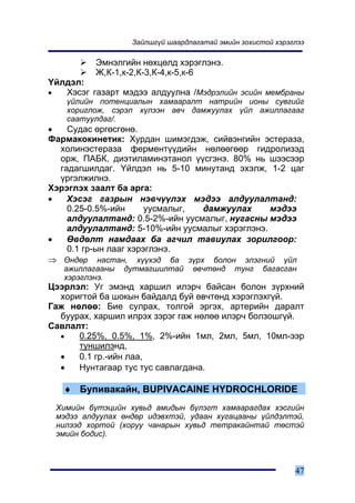 Çàéëøã¿é øààðäëàãàòàé ýìèéí çîõèñòîé õýðýãëýý

             Ýìíýëãèéí íºõöºëä õýðýãëýíý.
             Æ,Ê-1,ê-2,Ê-3,Ê-4,ê-5,ê-6
¯éëäýë:
•  Õýñýã ãàçàðò ìýäýý àëäóóëíà /Ìýäðýëèéí ýñèéí ìåìáðàíû
      ¿éëèéí ïîòåíöèàëûí õàìààðàëò íàòðèéí èîíû ñóâãèéã
      õîðèãëîæ, ñýðýë õ¿ëýýí àâ÷ äàìæóóëàõ ¿éë àæèëëàãààã
      ñààòóóëäàã/.
•   Ñóäàñ ºðãºñãºíº.
Ôàðìàêîêèíåòèê: Õóðäàí øèìýãäýæ, ñèéâýíãèéí ýñòåðàçà,
  õîëèíýñòåðàçà ôåðìåíò¿¿äèéí íºëººãººð ãèäðîëèçýä
  îðæ, ÏÀÁÊ, äèýòèëàìèíýòàíîë ¿¿ñãýíý. 80% íü øýýñýýð
  ãàäàãøèëäàã. ¯éëäýë íü 5-10 ìèíóòàíä ýõýëæ, 1-2 öàã
  ¿ðãýëæèëíý.
Õýðýãëýõ çààëò áà àðãà:
•   Õýñýã ãàçðûí íýâ÷¿¿ëýõ ìýäýý àëäóóëàëòàíä:
    0.25-0.5%-èéí      óóñìàëûã, äàìæóóëàõ      ìýäýý
    àëäóóëàëòàíä: 0.5-2%-èéí óóñìàëûã, íóãàñíû ìýäýý
    àëäóóëàëòàíä: 5-10%-èéí óóñìàëûã õýðýãëýíý.
•   ªâäºëò íàìäààõ áà àã÷èë òàâèóëàõ çîðèëãîîð:
    0.1 ãð-ûí ëààã õýðýãëýíý.
⇒ ªíäºð íàñòàí, õ¿¿õýä áà ç¿ðõ áîëîí ýëýãíèé ¿éë
     àæèëëàãààíû   äóòìàãøèëòàé     ºâ÷òºíä    òóíã    áàãàñãàí
     õýðýãëýíý.
Öýýðëýë: Óã ýìýíä õàðøèë èëýð÷ áàéñàí áîëîí ç¿ðõíèé
  õîðèãòîé áà øîêûí áàéäàëä áóé ºâ÷òºíä õýðýãëýõã¿é.
Ãàæ íºëºº: Áèå ñóëðàõ, òîëãîé ýðãýõ, àðòåðèéí äàðàëò
  áóóðàõ, õàðøèë èëðýõ çýðýã ãàæ íºëºº èëýð÷ áîëçîøã¿é.
Ñàâëàëò:
  •   0.25%, 0.5%, 1%, 2%-èéí 1ìë, 2ìë, 5ìë, 10ìë-ýýð
      òóíøèëýíä,
  •   0.1 ãð.-èéí ëàà,
  •   Íóíòàãààð òóñ òóñ ñàâëàãäàíà.

     ♦ Áóïèâàêàéí, BUPIVACAINE HYDROCHLORIDE
    Õèìèéí á¿òýöèéí õóâüä àìèäûí á¿ëýãò õàìààðàãäàõ õýñãèéí
    ìýäýý àëäóóëàõ ºíäºð èäýâõòýé, óäààí õóãàöààíû ¿éëäýëòýé,
    íèëýýä õîðòîé (õîðóó ÷àíàðûí õóâüä òåòðàêàéíòàé òºñòýé
    ýìèéí áîäèñ).



                                                               47
 