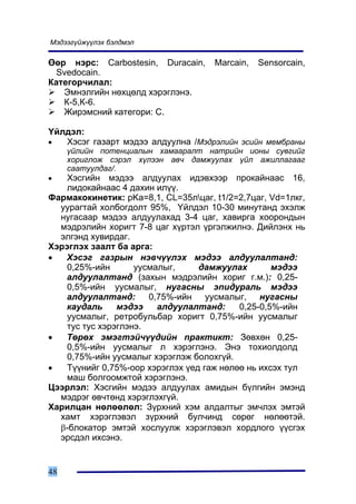 Ìýäýýã¿éæ¿¿ëýõ áýëäìýë

ªºð íýðñ: Carbostesin, Duracain,     Marcain,   Sensorcain,
  Svedocain.
Êàòåãîð÷èëàë:
   Ýìíýëãèéí íºõöºëä õýðýãëýíý.
   Ê-5,Ê-6.
   Æèðýìñíèé êàòåãîðè: Ñ.

¯éëäýë:
•  Õýñýã ãàçàðò ìýäýý àëäóóëíà /Ìýäðýëèéí ýñèéí ìåìáðàíû
     ¿éëèéí ïîòåíöèàëûí õàìààðàëò íàòðèéí èîíû ñóâãèéã
     õîðèãëîæ ñýðýë õ¿ëýýí àâ÷ äàìæóóëàõ ¿éë àæèëëàãààã
     ñààòóóëäàã/.
•   Õýñãèéí ìýäýý àëäóóëàõ èäýâõýýð ïðîêàéíààñ 16,
    ëèäîêàéíààñ 4 äàõèí èë¿¿.
Ôàðìàêîêèíåòèê: pKa=8,1, CL=35ëöàã, t1/2=2,7öàã, Vd=1ëêã,
  óóðàãòàé õîëáîãäîëò 95%, ¯éëäýë 10-30 ìèíóòàíä ýõýëæ
  íóãàñààð ìýäýý àëäóóëàõàä 3-4 öàã, õàâèðãà õîîðîíäûí
  ìýäðýëèéí õîðèãò 7-8 öàã õ¿ðòýë ¿ðãýëæèëíý. Äèéëýíõ íü
  ýëãýíä õóâèðäàã.
Õýðýãëýõ çààëò áà àðãà:
•   Õýñýã ãàçðûí íýâ÷¿¿ëýõ ìýäýý àëäóóëàëòàíä:
    0,25%-èéí       óóñìàëûã,     äàìæóóëàõ        ìýäýý
    àëäóóëàëòàíä (çàõûí ìýäðýëèéí õîðèã ã.ì.): 0,25-
    0,5%-èéí óóñìàëûã, íóãàñíû ýïèäóðàëü ìýäýý
    àëäóóëàëòàíä: 0,75%-èéí óóñìàëûã, íóãàñíû
    êàóäàëü     ìýäýý    àëäóóëàëòàíä:     0,25-0,5%-èéí
    óóñìàëûã, ðåòðîáóëüáàð õîðèãò 0,75%-èéí óóñìàëûã
    òóñ òóñ õýðýãëýíý.
•   Òºðºõ ýìýãòýé÷¿¿äèéí ïðàêòèêò: Çºâõºí 0,25-
    0,5%-èéí óóñìàëûã ë õýðýãëýíý. Ýíý òîõèîëäîëä
    0,75%-èéí óóñìàëûã õýðýãëýæ áîëîõã¿é.
•   Ò¿¿íèéã 0,75%-îîð õýðýãëýõ ¿åä ãàæ íºëºº íü èõñýõ òóë
    ìàø áîëãîîìæòîé õýðýãëýíý.
Öýýðëýë: Õýñãèéí ìýäýý àëäóóëàõ àìèäûí á¿ëãèéí ýìýíä
  ìýäðýã ºâ÷òºíä õýðýãëýõã¿é.
Õàðèëöàí íºëººëºë: Ç¿ðõíèé õýì àëäàëòûã ýì÷ëýõ ýìòýé
  õàìò õýðýãëýâýë ç¿ðõíèé áóë÷èíä ñºðºã íºëººòýé.
  β-áëîêàòîð ýìòýé õîñëóóëæ õýðýãëýâýë õîðäëîãî ¿¿ñãýõ
  ýðñäýë èõñýíý.


48
 