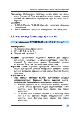 Çàéëøã¿é øààðäëàãàòàé ýìèéí çîõèñòîé õýðýãëýý

Ãàæ íºëºº: Íîéðìîãëîõ, òàòàëäàõ, ÷è÷ðýõ çýðýã ãàæ íºëºº
  èëýð÷ áîëçîøã¿é. Òóíã õýòð¿¿ëáýë òàòàëò ¿¿ñãýæ, óëìààð
  ç¿ðõíèé ¿éë àæèëëàãààã äàðàíãóéëæ, ç¿ðõ çîãñîõîä õ¿ðãýõ
  àþóëòàé.
Ñàâëàëò:
•   0.25%,0.5%-èéí 10,20,30,50ìë-èéí òàðèàãààð ôëàêîíä
    ñàâëàãäàíà,
•   Ìºí 1:200000-èéí õàðüöààòàé ýïèíåôðèíèé õàìò ñàâëàãäàíà.



1.3. Ìýñ çàñàëä áýëòãýõýä õýðýãëýõ ýì

    ♦ Àòðîïèí, ATROPINUM /4.2, 17.4, 21.5-ä ¿ç/

Êàòåãîð÷èëàë:
   Ýìíýëãèéí íºõöºëä õýðýãëýíý.
   Ê-1,,ê-2Ê-3,Ê-4,ê-5,ê-6.
   Æèðýìñíèé êàòåãîðè: Ñ.

¯éëäýë: Ïàðàñèìïàòèê ìýäðýëèéí òºãñãºë äýõ ìýäðýë
  áóë÷èíãèéí ñèíàïñûí Ì-õîëèíîðåöåïòîðûã õîðèãëîí,
  ø¿ëñíèé áà àìüñãàëûí çàìûí áóë÷èðõàéí ø¿¿ðýë
  ÿëãàðàëòûã áàãàñãàí, ãºëãºð áóë÷èíã ñóëðóóëíà.
Õýðýãëýõ çààëò: Ø¿ëñíèé áóë÷èðõàé, àìüñãàëûí çàìûí
  çàìûí áóë÷èðõàéí ø¿¿ðýë ÿëãàðàëòûã áàãàñãàí, ãèëãýð
  áóë÷èíã ñóëðóóëàõ çîðèëãîîð ìýñ çàñëûí áýëòãýë áîëãîí
  õýðýãëýíý.
Õýðýãëýõ àðãà:
• Ìýñ çàñëûí áýëòãýë áîëãîí áóë÷èðõàéí ø¿¿ðýë
   ÿëãàðóóëàëòûã áàãàñãàõ áîëîí ç¿ðõíèé âàãóñ-
   ðåôëåêñèéã äàðàíãóéëàõ çîðèëãîîð õýðýãëýâýë:
   ◊ Íàñàíä õ¿ðýã÷èä áà 20 êã-ààñ äýýø æèíòýé õ¿¿õäýä:
      0.4-0.6 ìã-ààð åðºíõèé ìýäýý àëäóóëàëòààñ 45-60
      ìèíóòûí ºìíº áóë÷èíä þìóó àðüñàí äîð òàðüæ
      õýðýãëýíý.
   ◊ 20 êã-ààñ áàãà æèíòýé õ¿¿õäýä: 0.01 ìã/êã-ààð /äýýä
      òóí 0.4 ìã/ åðºíõèé ìýäýý àëäóóëàëòààñ 45-60
      ìèíóòûí ºìíº áóë÷èíä þìóó àðüñàí äîð òàðüæ
      õýðýãëýíý.

                                                             49
 